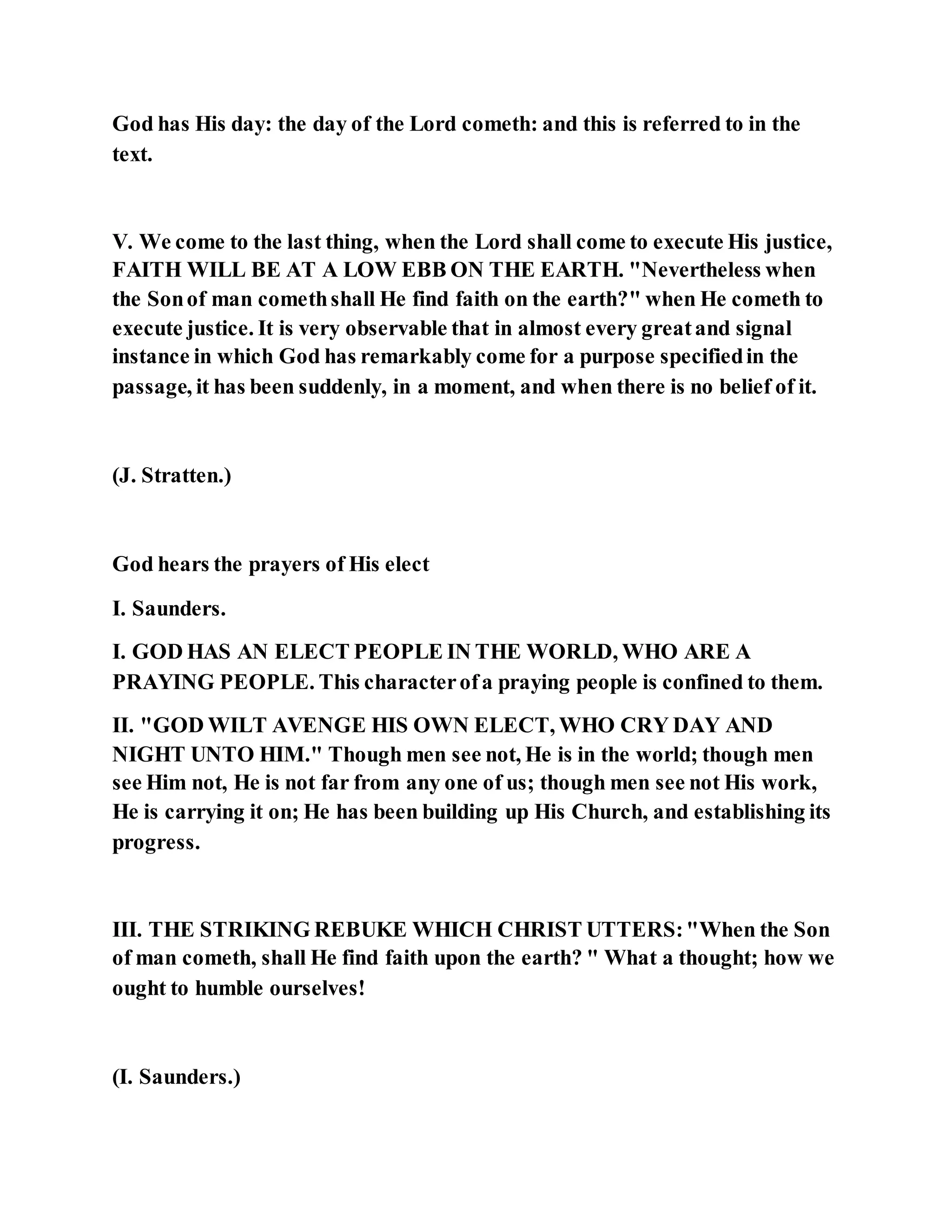 God has His day: the day of the Lord cometh: and this is referred to in the
text.
V. We come to the last thing, when the Lord shall come to execute His justice,
FAITH WILL BE AT A LOW EBB ON THE EARTH. "Nevertheless when
the Sonof man comethshall He find faith on the earth?" when He cometh to
execute justice. It is very observable that in almost every greatand signal
instance in which God has remarkably come for a purpose specifiedin the
passage, it has been suddenly, in a moment, and when there is no belief of it.
(J. Stratten.)
God hears the prayers of His elect
I. Saunders.
I. GOD HAS AN ELECT PEOPLE IN THE WORLD, WHO ARE A
PRAYING PEOPLE. This characterofa praying people is confined to them.
II. "GOD WILT AVENGE HIS OWN ELECT, WHO CRY DAY AND
NIGHT UNTO HIM." Though men see not, He is in the world; though men
see Him not, He is not far from any one of us; though men see not His work,
He is carrying it on; He has been building up His Church, and establishing its
progress.
III. THE STRIKING REBUKE WHICH CHRIST UTTERS:"When the Son
of man cometh, shall He find faith upon the earth? " What a thought; how we
ought to humble ourselves!
(I. Saunders.)
 