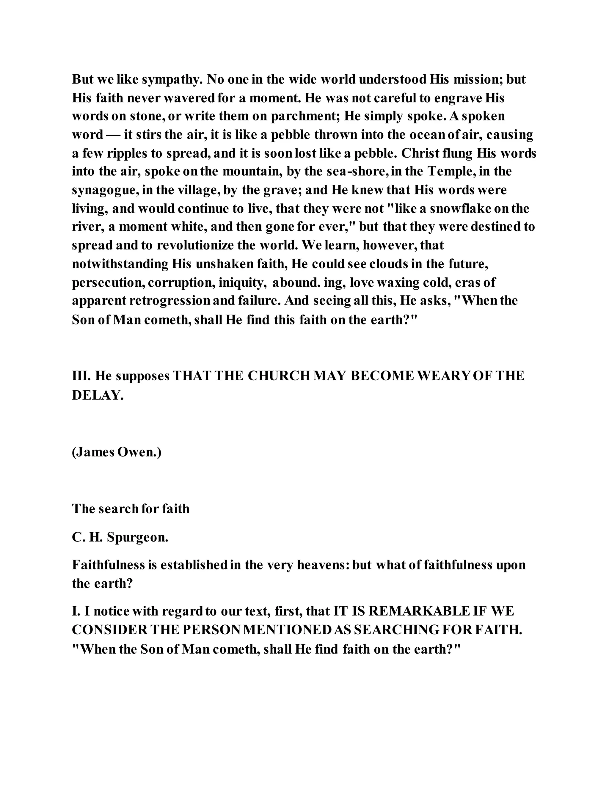 But we like sympathy. No one in the wide world understood His mission; but
His faith never waveredfor a moment. He was not careful to engrave His
words on stone, or write them on parchment; He simply spoke. A spoken
word — it stirs the air, it is like a pebble thrown into the oceanofair, causing
a few ripples to spread, and it is soonlost like a pebble. Christ flung His words
into the air, spoke onthe mountain, by the sea-shore,in the Temple, in the
synagogue, in the village, by the grave; and He knew that His words were
living, and would continue to live, that they were not "like a snowflake onthe
river, a moment white, and then gone for ever," but that they were destined to
spread and to revolutionize the world. We learn, however, that
notwithstanding His unshaken faith, He could see clouds in the future,
persecution, corruption, iniquity, abound. ing, love waxing cold, eras of
apparent retrogressionand failure. And seeing all this, He asks, "Whenthe
Son of Man cometh, shall He find this faith on the earth?"
III. He supposes THAT THE CHURCH MAY BECOME WEARYOF THE
DELAY.
(James Owen.)
The searchfor faith
C. H. Spurgeon.
Faithfulness is establishedin the very heavens:but what of faithfulness upon
the earth?
I. I notice with regardto our text, first, that IT IS REMARKABLE IF WE
CONSIDER THE PERSONMENTIONEDAS SEARCHING FOR FAITH.
"When the Son of Man cometh, shall He find faith on the earth?"
 