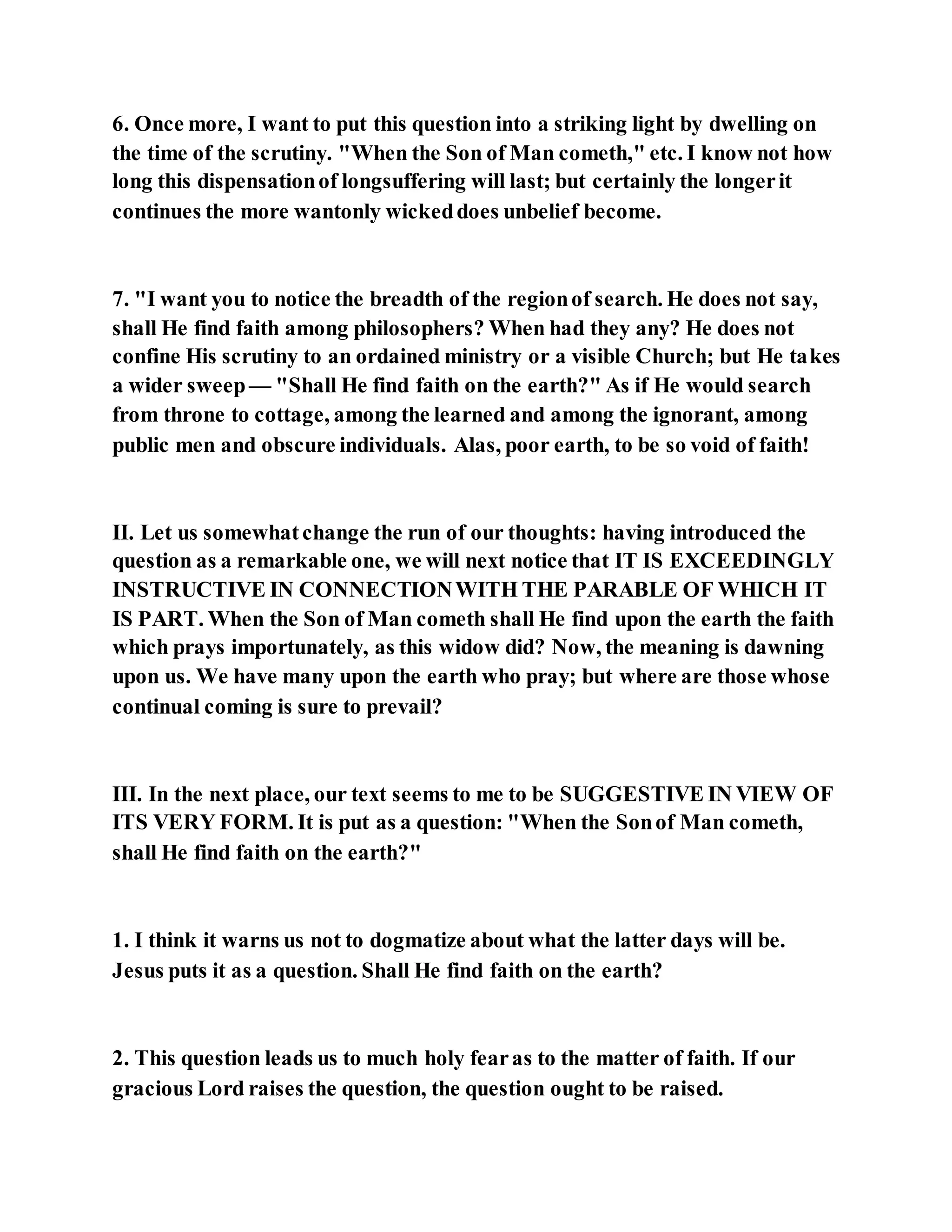 6. Once more, I want to put this question into a striking light by dwelling on
the time of the scrutiny. "When the Son of Man cometh," etc. I know not how
long this dispensationof longsuffering will last; but certainly the longerit
continues the more wantonly wickeddoes unbelief become.
7. "I want you to notice the breadth of the regionof search. He does not say,
shall He find faith among philosophers? When had they any? He does not
confine His scrutiny to an ordained ministry or a visible Church; but He takes
a wider sweep— "Shall He find faith on the earth?" As if He would search
from throne to cottage, among the learned and among the ignorant, among
public men and obscure individuals. Alas, poor earth, to be so void of faith!
II. Let us somewhatchange the run of our thoughts: having introduced the
question as a remarkable one, we will next notice that IT IS EXCEEDINGLY
INSTRUCTIVE IN CONNECTIONWITH THE PARABLE OF WHICH IT
IS PART. When the Son of Man cometh shall He find upon the earth the faith
which prays importunately, as this widow did? Now, the meaning is dawning
upon us. We have many upon the earth who pray; but where are those whose
continual coming is sure to prevail?
III. In the next place, our text seems to me to be SUGGESTIVE IN VIEW OF
ITS VERY FORM. It is put as a question: "When the Sonof Man cometh,
shall He find faith on the earth?"
1. I think it warns us not to dogmatize about what the latter days will be.
Jesus puts it as a question. Shall He find faith on the earth?
2. This question leads us to much holy fearas to the matter of faith. If our
gracious Lord raises the question, the question ought to be raised.
 