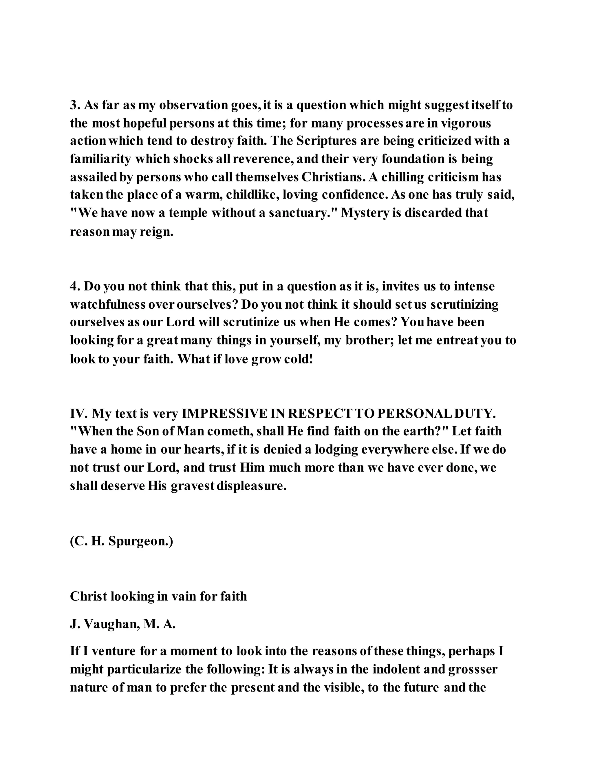 3. As far as my observation goes,it is a question which might suggestitselfto
the most hopeful persons at this time; for many processesare in vigorous
actionwhich tend to destroy faith. The Scriptures are being criticized with a
familiarity which shocks allreverence, and their very foundation is being
assailedby persons who call themselves Christians. A chilling criticism has
takenthe place of a warm, childlike, loving confidence. As one has truly said,
"We have now a temple without a sanctuary." Mystery is discarded that
reasonmay reign.
4. Do you not think that this, put in a question as it is, invites us to intense
watchfulness overourselves? Do you not think it should setus scrutinizing
ourselves as our Lord will scrutinize us when He comes? Youhave been
looking for a greatmany things in yourself, my brother; let me entreatyou to
look to your faith. What if love grow cold!
IV. My text is very IMPRESSIVE IN RESPECTTO PERSONALDUTY.
"When the Son of Man cometh, shall He find faith on the earth?" Let faith
have a home in our hearts, if it is denied a lodging everywhere else. If we do
not trust our Lord, and trust Him much more than we have ever done, we
shall deserve His gravestdispleasure.
(C. H. Spurgeon.)
Christ looking in vain for faith
J. Vaughan, M. A.
If I venture for a moment to look into the reasons ofthese things, perhaps I
might particularize the following: It is always in the indolent and grossser
nature of man to prefer the present and the visible, to the future and the
 
