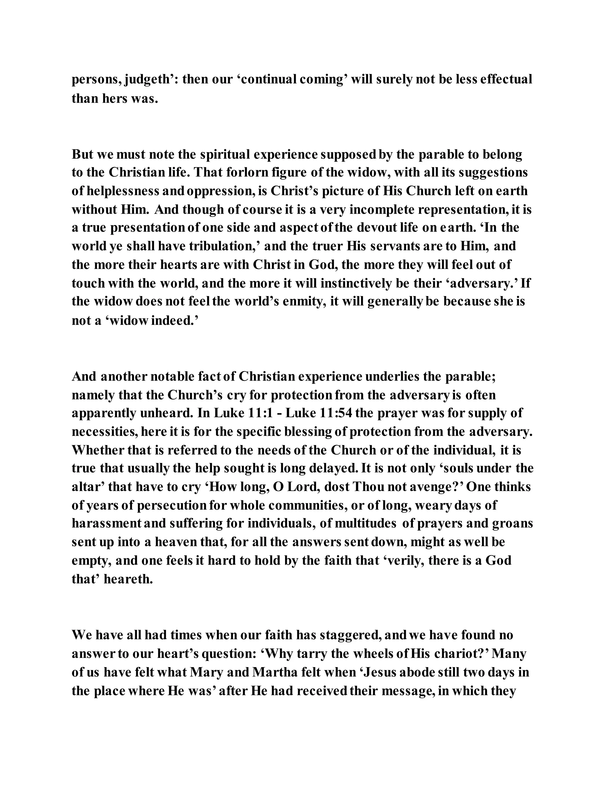 persons, judgeth’: then our ‘continual coming’ will surely not be less effectual
than hers was.
But we must note the spiritual experience supposedby the parable to belong
to the Christian life. That forlorn figure of the widow, with all its suggestions
of helplessness andoppression, is Christ’s picture of His Church left on earth
without Him. And though of course it is a very incomplete representation, it is
a true presentationof one side and aspectofthe devout life on earth. ‘In the
world ye shall have tribulation,’ and the truer His servants are to Him, and
the more their hearts are with Christ in God, the more they will feel out of
touch with the world, and the more it will instinctively be their ‘adversary.’If
the widow does not feelthe world’s enmity, it will generallybe because she is
not a ‘widow indeed.’
And another notable factof Christian experience underlies the parable;
namely that the Church’s cry for protectionfrom the adversaryis often
apparently unheard. In Luke 11:1 - Luke 11:54 the prayer was for supply of
necessities, here it is for the specific blessing of protection from the adversary.
Whether that is referred to the needs of the Church or of the individual, it is
true that usually the help sought is long delayed. It is not only ‘souls under the
altar’ that have to cry ‘How long, O Lord, dost Thou not avenge?’One thinks
of years of persecutionfor whole communities, or of long, wearydays of
harassmentand suffering for individuals, of multitudes of prayers and groans
sent up into a heaven that, for all the answers sentdown, might as well be
empty, and one feels it hard to hold by the faith that ‘verily, there is a God
that’ heareth.
We have all had times when our faith has staggered, andwe have found no
answerto our heart’s question: ‘Why tarry the wheels ofHis chariot?’Many
of us have felt what Mary and Martha felt when ‘Jesus abode still two days in
the place where He was’after He had receivedtheir message, in which they
 