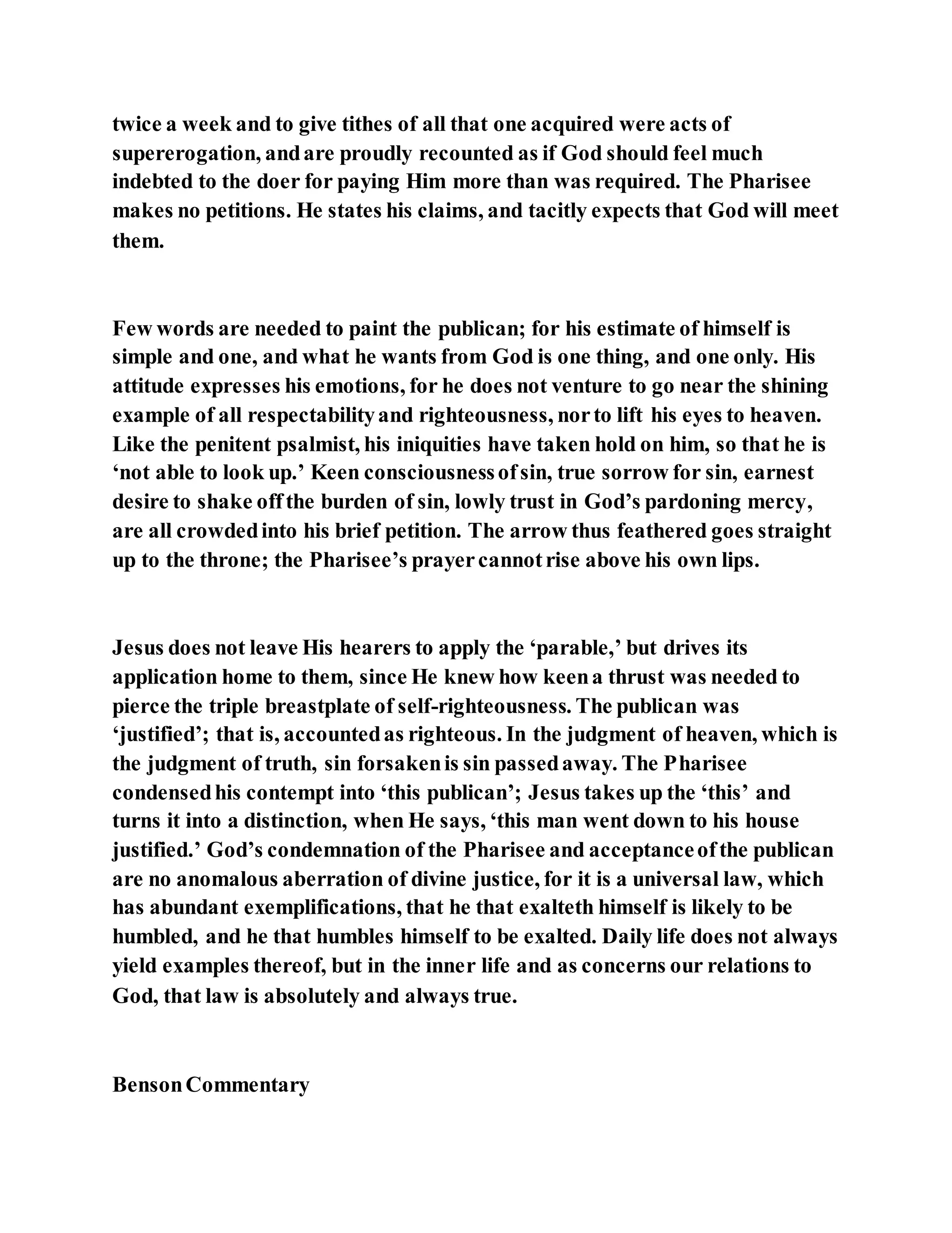 twice a week and to give tithes of all that one acquired were acts of
supererogation, andare proudly recounted as if God should feel much
indebted to the doer for paying Him more than was required. The Pharisee
makes no petitions. He states his claims, and tacitly expects that God will meet
them.
Few words are needed to paint the publican; for his estimate of himself is
simple and one, and what he wants from God is one thing, and one only. His
attitude expresses his emotions, for he does not venture to go near the shining
example of all respectabilityand righteousness, norto lift his eyes to heaven.
Like the penitent psalmist, his iniquities have taken hold on him, so that he is
‘not able to look up.’ Keen consciousnessofsin, true sorrow for sin, earnest
desire to shake offthe burden of sin, lowly trust in God’s pardoning mercy,
are all crowdedinto his brief petition. The arrow thus feathered goes straight
up to the throne; the Pharisee’s prayercannotrise above his own lips.
Jesus does not leave His hearers to apply the ‘parable,’ but drives its
application home to them, since He knew how keena thrust was needed to
pierce the triple breastplate of self-righteousness. The publican was
‘justified’; that is, accountedas righteous. In the judgment of heaven, which is
the judgment of truth, sin forsakenis sin passedaway. The Pharisee
condensedhis contempt into ‘this publican’; Jesus takes up the ‘this’ and
turns it into a distinction, when He says, ‘this man went down to his house
justified.’ God’s condemnation of the Pharisee and acceptanceofthe publican
are no anomalous aberration of divine justice, for it is a universal law, which
has abundant exemplifications, that he that exalteth himself is likely to be
humbled, and he that humbles himself to be exalted. Daily life does not always
yield examples thereof, but in the inner life and as concerns our relations to
God, that law is absolutely and always true.
BensonCommentary
 