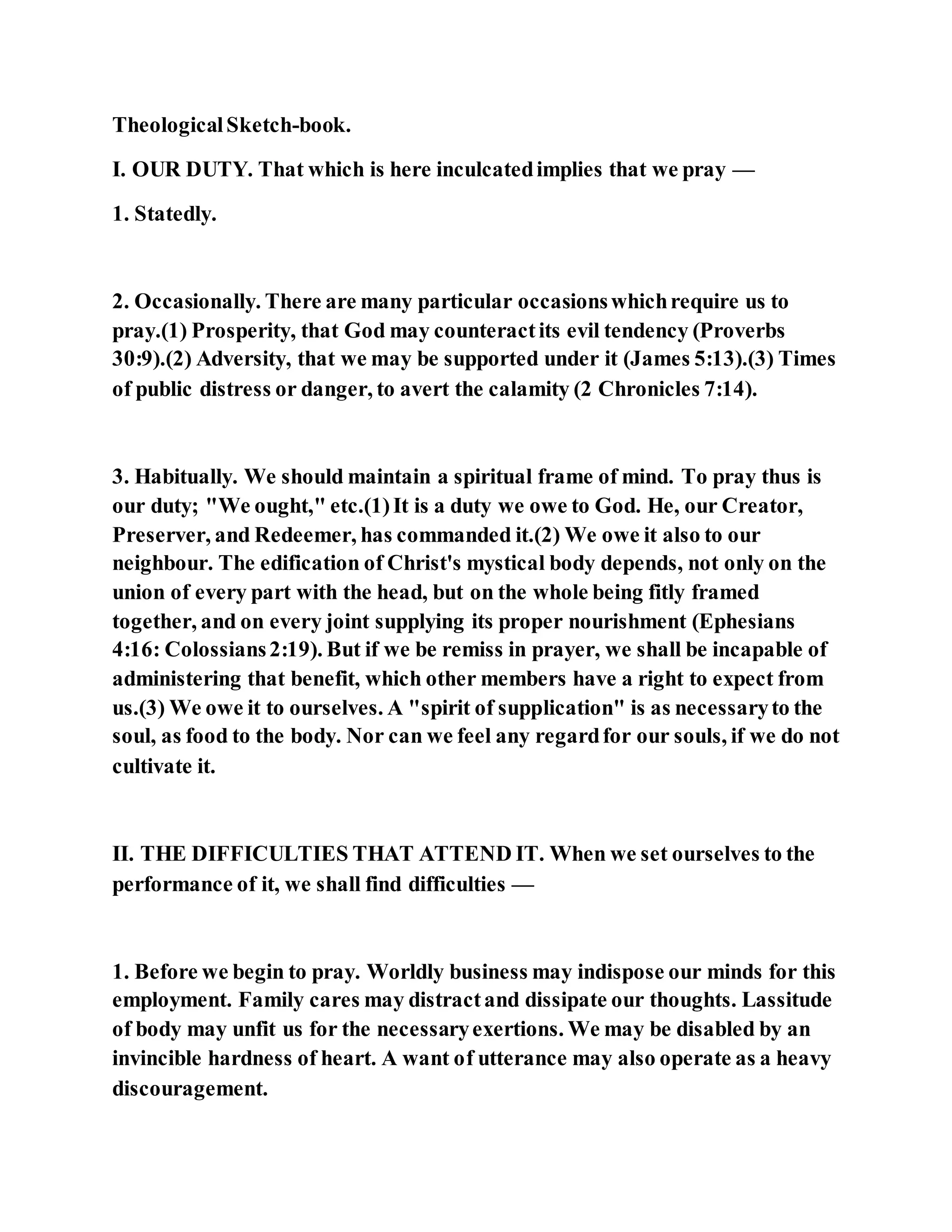 TheologicalSketch-book.
I. OUR DUTY. That which is here inculcatedimplies that we pray —
1. Statedly.
2. Occasionally. There are many particular occasionswhichrequire us to
pray.(1) Prosperity, that God may counteractits evil tendency (Proverbs
30:9).(2) Adversity, that we may be supported under it (James 5:13).(3) Times
of public distress or danger, to avert the calamity (2 Chronicles 7:14).
3. Habitually. We should maintain a spiritual frame of mind. To pray thus is
our duty; "We ought," etc.(1)It is a duty we owe to God. He, our Creator,
Preserver, and Redeemer, has commanded it.(2) We owe it also to our
neighbour. The edification of Christ's mystical body depends, not only on the
union of every part with the head, but on the whole being fitly framed
together, and on every joint supplying its proper nourishment (Ephesians
4:16: Colossians2:19). But if we be remiss in prayer, we shall be incapable of
administering that benefit, which other members have a right to expect from
us.(3) We owe it to ourselves. A "spirit of supplication" is as necessaryto the
soul, as food to the body. Nor can we feel any regardfor our souls, if we do not
cultivate it.
II. THE DIFFICULTIES THAT ATTEND IT. When we set ourselves to the
performance of it, we shall find difficulties —
1. Before we begin to pray. Worldly business may indispose our minds for this
employment. Family cares may distractand dissipate our thoughts. Lassitude
of body may unfit us for the necessaryexertions. We may be disabled by an
invincible hardness of heart. A want of utterance may also operate as a heavy
discouragement.
 