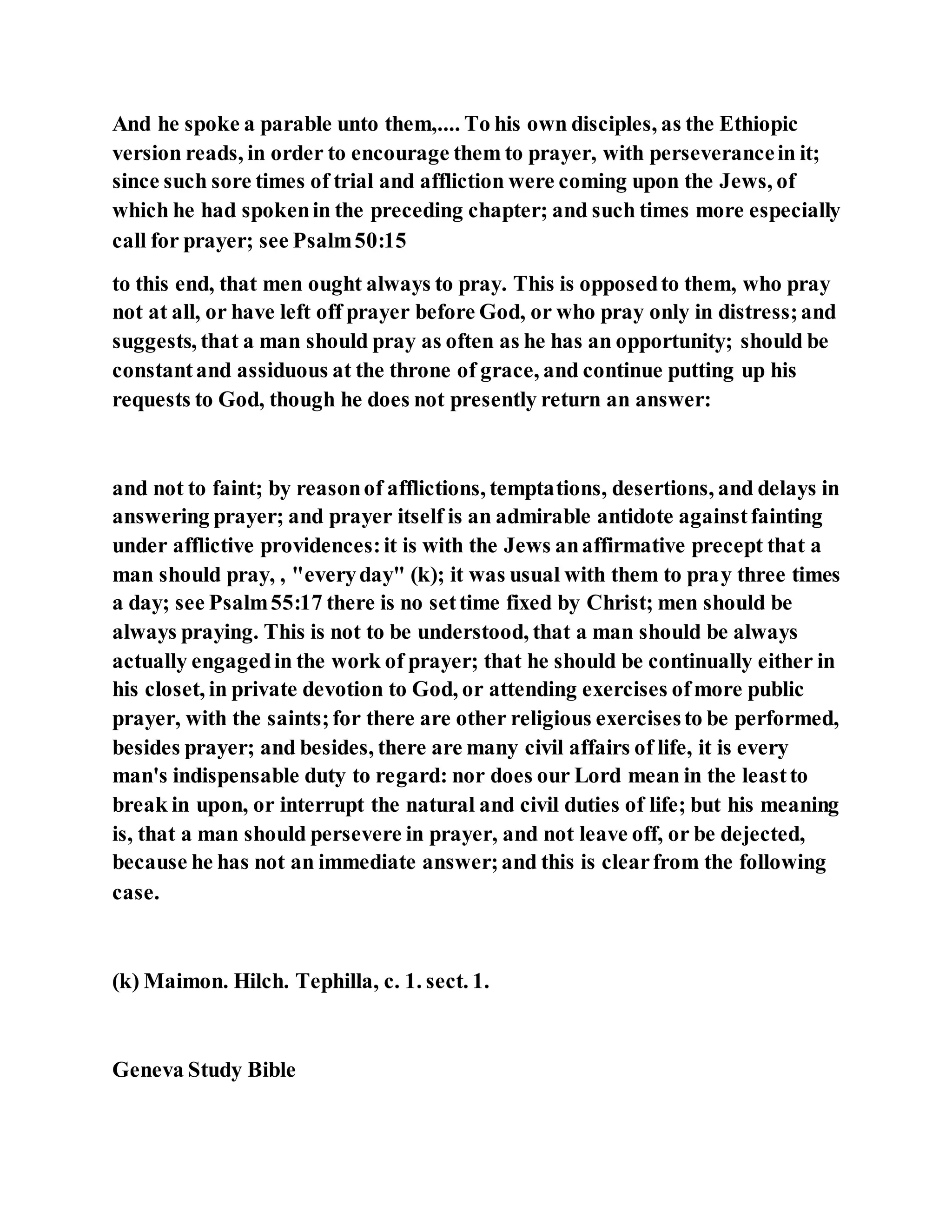 And he spoke a parable unto them,.... To his own disciples, as the Ethiopic
version reads, in order to encourage them to prayer, with perseverancein it;
since such sore times of trial and affliction were coming upon the Jews, of
which he had spokenin the preceding chapter; and such times more especially
call for prayer; see Psalm50:15
to this end, that men ought always to pray. This is opposedto them, who pray
not at all, or have left off prayer before God, or who pray only in distress;and
suggests, that a man should pray as often as he has an opportunity; should be
constantand assiduous at the throne of grace, and continue putting up his
requests to God, though he does not presently return an answer:
and not to faint; by reasonof afflictions, temptations, desertions, and delays in
answering prayer; and prayer itself is an admirable antidote againstfainting
under afflictive providences:it is with the Jews anaffirmative precept that a
man should pray, , "everyday" (k); it was usual with them to pray three times
a day; see Psalm55:17 there is no settime fixed by Christ; men should be
always praying. This is not to be understood, that a man should be always
actually engagedin the work of prayer; that he should be continually either in
his closet, in private devotion to God, or attending exercises ofmore public
prayer, with the saints;for there are other religious exercisesto be performed,
besides prayer; and besides, there are many civil affairs of life, it is every
man's indispensable duty to regard: nor does our Lord mean in the leastto
break in upon, or interrupt the natural and civil duties of life; but his meaning
is, that a man should persevere in prayer, and not leave off, or be dejected,
because he has not an immediate answer;and this is clearfrom the following
case.
(k) Maimon. Hilch. Tephilla, c. 1. sect. 1.
Geneva Study Bible
 