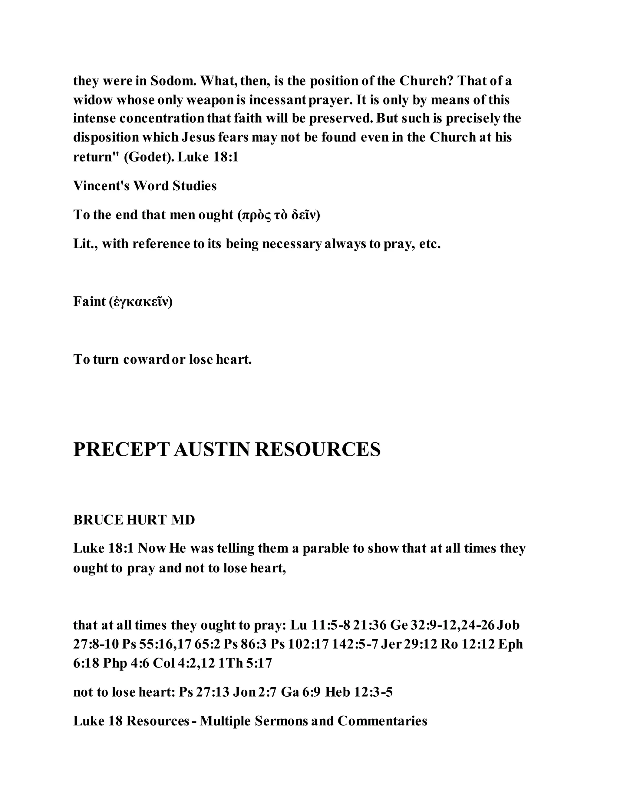 they were in Sodom. What, then, is the position of the Church? That of a
widow whose only weaponis incessantprayer. It is only by means of this
intense concentrationthat faith will be preserved. But such is preciselythe
disposition which Jesus fears may not be found even in the Church at his
return" (Godet). Luke 18:1
Vincent's Word Studies
To the end that men ought (πρὸς τὸ δεῖν)
Lit., with reference to its being necessaryalways to pray, etc.
Faint (ἐγκακεῖν)
To turn cowardor lose heart.
PRECEPTAUSTIN RESOURCES
BRUCE HURT MD
Luke 18:1 Now He was telling them a parable to show that at all times they
ought to pray and not to lose heart,
that at all times they ought to pray: Lu 11:5-8 21:36 Ge 32:9-12,24-26Job
27:8-10 Ps 55:16,17 65:2 Ps 86:3 Ps 102:17 142:5-7 Jer29:12 Ro 12:12 Eph
6:18 Php 4:6 Col 4:2,12 1Th 5:17
not to lose heart: Ps 27:13 Jon2:7 Ga 6:9 Heb 12:3-5
Luke 18 Resources - Multiple Sermons and Commentaries
 