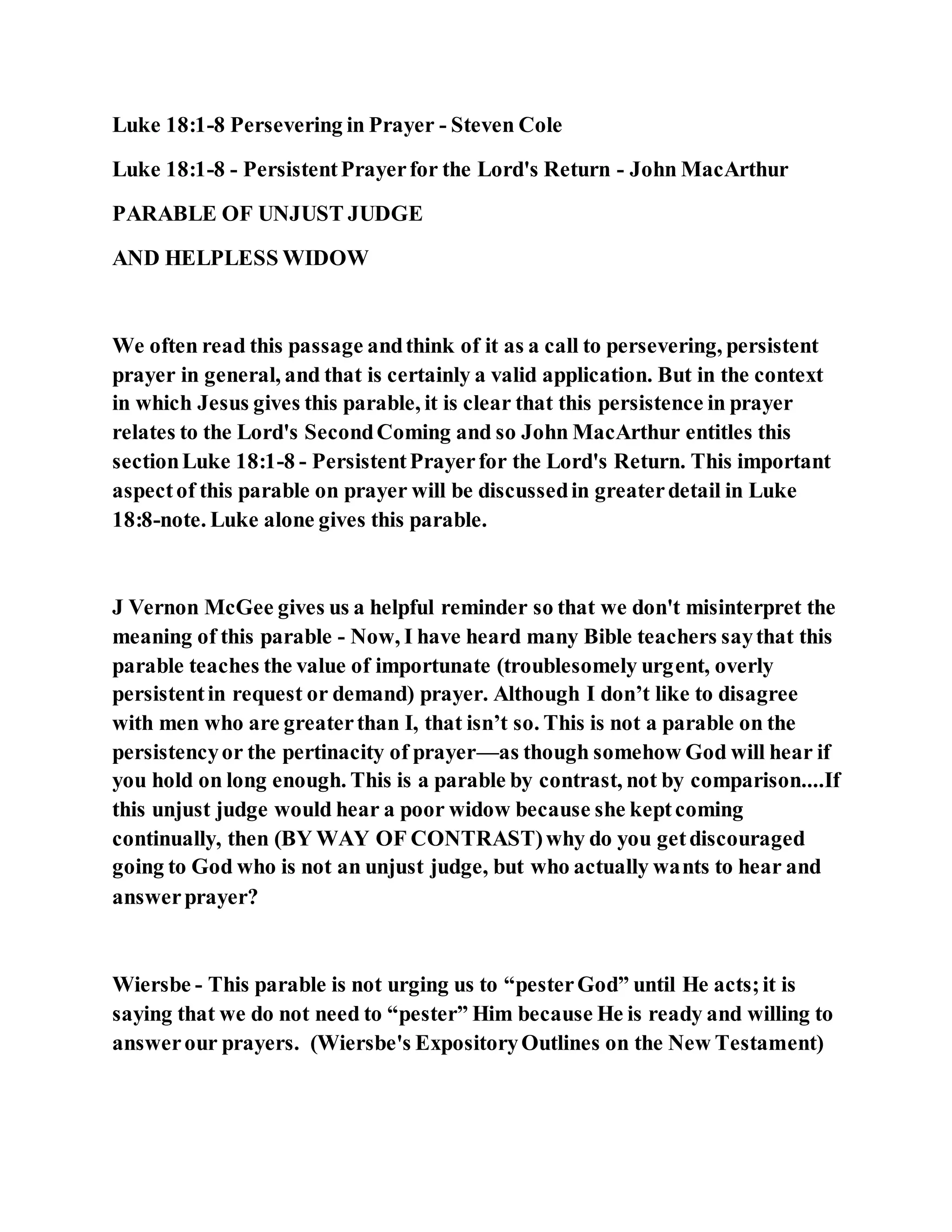 Luke 18:1-8 Persevering in Prayer - Steven Cole
Luke 18:1-8 - PersistentPrayerfor the Lord's Return - John MacArthur
PARABLE OF UNJUST JUDGE
AND HELPLESS WIDOW
We often read this passage andthink of it as a call to persevering, persistent
prayer in general, and that is certainly a valid application. But in the context
in which Jesus gives this parable, it is clear that this persistence in prayer
relates to the Lord's SecondComing and so John MacArthur entitles this
sectionLuke 18:1-8 - PersistentPrayerfor the Lord's Return. This important
aspectof this parable on prayer will be discussedin greaterdetail in Luke
18:8-note. Luke alone gives this parable.
J Vernon McGee gives us a helpful reminder so that we don't misinterpret the
meaning of this parable - Now, I have heard many Bible teachers saythat this
parable teaches the value of importunate (troublesomely urgent, overly
persistentin request or demand) prayer. Although I don’t like to disagree
with men who are greaterthan I, that isn’t so. This is not a parable on the
persistencyor the pertinacity of prayer—as though somehow God will hear if
you hold on long enough. This is a parable by contrast, not by comparison....If
this unjust judge would hear a poor widow because she keptcoming
continually, then (BY WAY OF CONTRAST)why do you getdiscouraged
going to God who is not an unjust judge, but who actually wants to hear and
answerprayer?
Wiersbe - This parable is not urging us to “pesterGod” until He acts;it is
saying that we do not need to “pester” Him because He is ready and willing to
answerour prayers. (Wiersbe's ExpositoryOutlines on the New Testament)
 