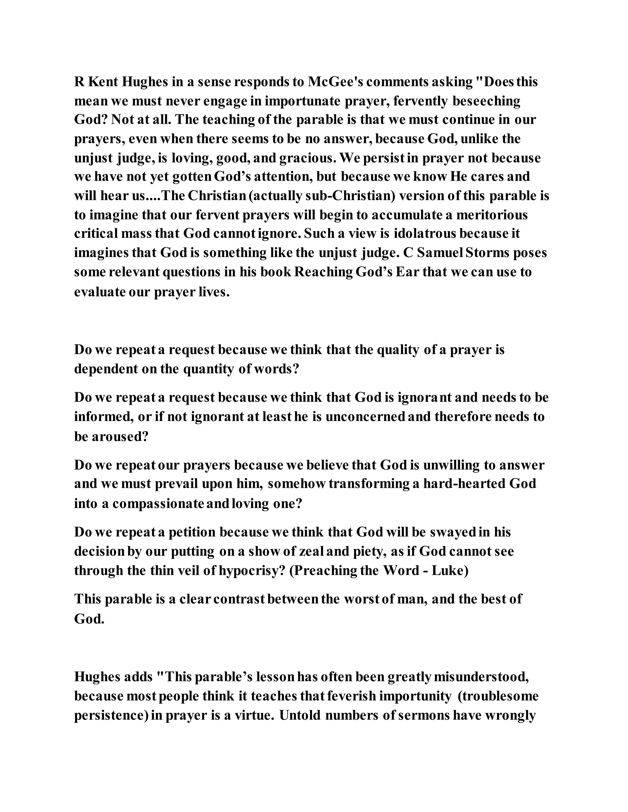 R Kent Hughes in a sense responds to McGee's comments asking "Doesthis
mean we must never engage in importunate prayer, fervently beseeching
God? Not at all. The teaching of the parable is that we must continue in our
prayers, even when there seems to be no answer, because God, unlike the
unjust judge, is loving, good, and gracious. We persistin prayer not because
we have not yet gottenGod’s attention, but because we know He cares and
will hear us....The Christian(actually sub-Christian) version of this parable is
to imagine that our fervent prayers will begin to accumulate a meritorious
critical mass that God cannotignore. Such a view is idolatrous because it
imagines that God is something like the unjust judge. C SamuelStorms poses
some relevant questions in his book Reaching God’s Ear that we can use to
evaluate our prayer lives.
Do we repeata request because we think that the quality of a prayer is
dependent on the quantity of words?
Do we repeata request because we think that God is ignorant and needs to be
informed, or if not ignorant at leasthe is unconcernedand therefore needs to
be aroused?
Do we repeatour prayers because we believe that God is unwilling to answer
and we must prevail upon him, somehow transforming a hard-hearted God
into a compassionateandloving one?
Do we repeata petition because we think that God will be swayedin his
decisionby our putting on a show of zealand piety, as if God cannot see
through the thin veil of hypocrisy? (Preaching the Word - Luke)
This parable is a clearcontrastbetweenthe worstof man, and the best of
God.
Hughes adds "This parable’s lessonhas often been greatlymisunderstood,
because mostpeople think it teaches thatfeverish importunity (troublesome
persistence)in prayer is a virtue. Untold numbers of sermons have wrongly
 