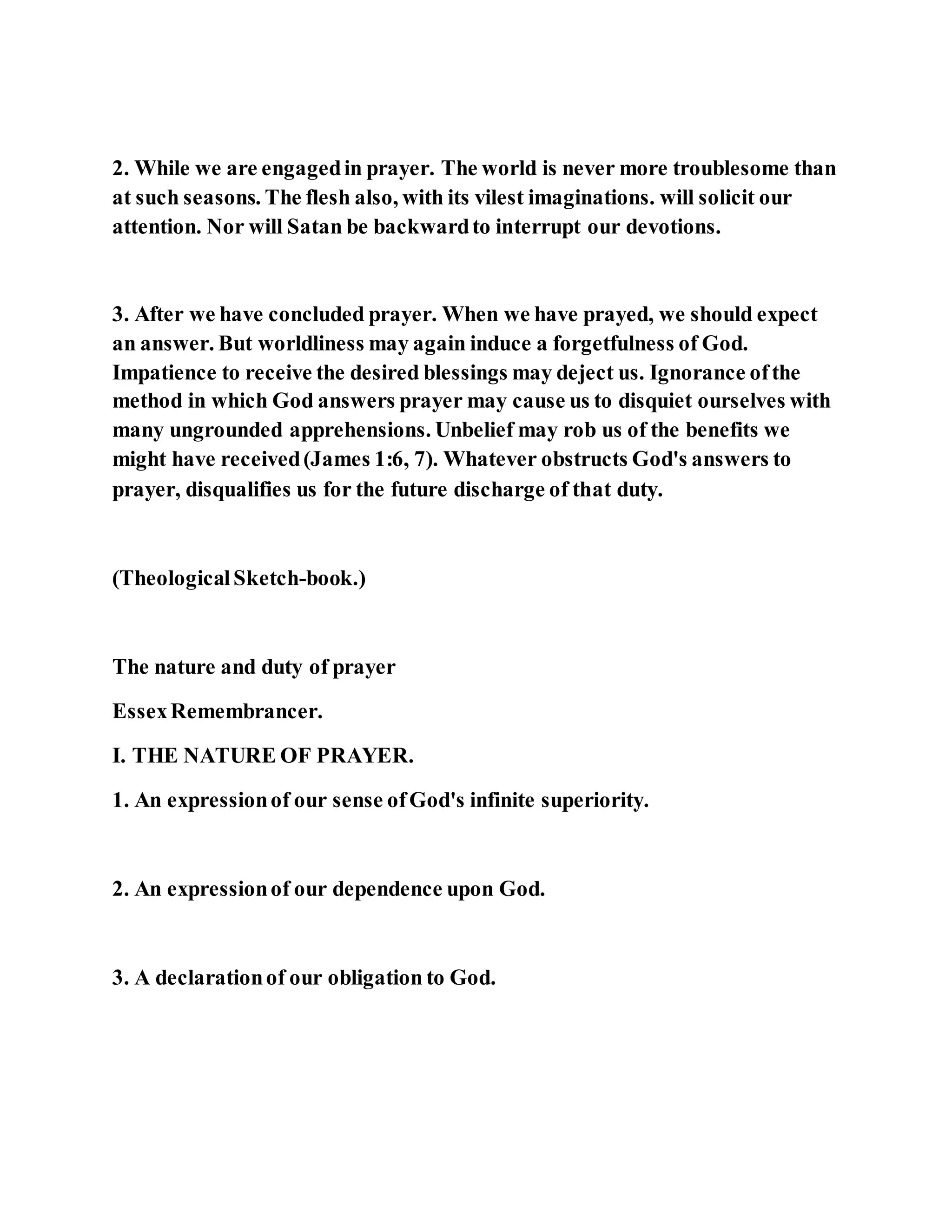 2. While we are engagedin prayer. The world is never more troublesome than
at such seasons. The flesh also, with its vilest imaginations. will solicit our
attention. Nor will Satan be backwardto interrupt our devotions.
3. After we have concluded prayer. When we have prayed, we should expect
an answer. But worldliness may again induce a forgetfulness of God.
Impatience to receive the desired blessings may deject us. Ignorance ofthe
method in which God answers prayer may cause us to disquiet ourselves with
many ungrounded apprehensions. Unbelief may rob us of the benefits we
might have received(James 1:6, 7). Whatever obstructs God's answers to
prayer, disqualifies us for the future discharge of that duty.
(TheologicalSketch-book.)
The nature and duty of prayer
EssexRemembrancer.
I. THE NATURE OF PRAYER.
1. An expressionof our sense ofGod's infinite superiority.
2. An expressionof our dependence upon God.
3. A declarationof our obligation to God.
 