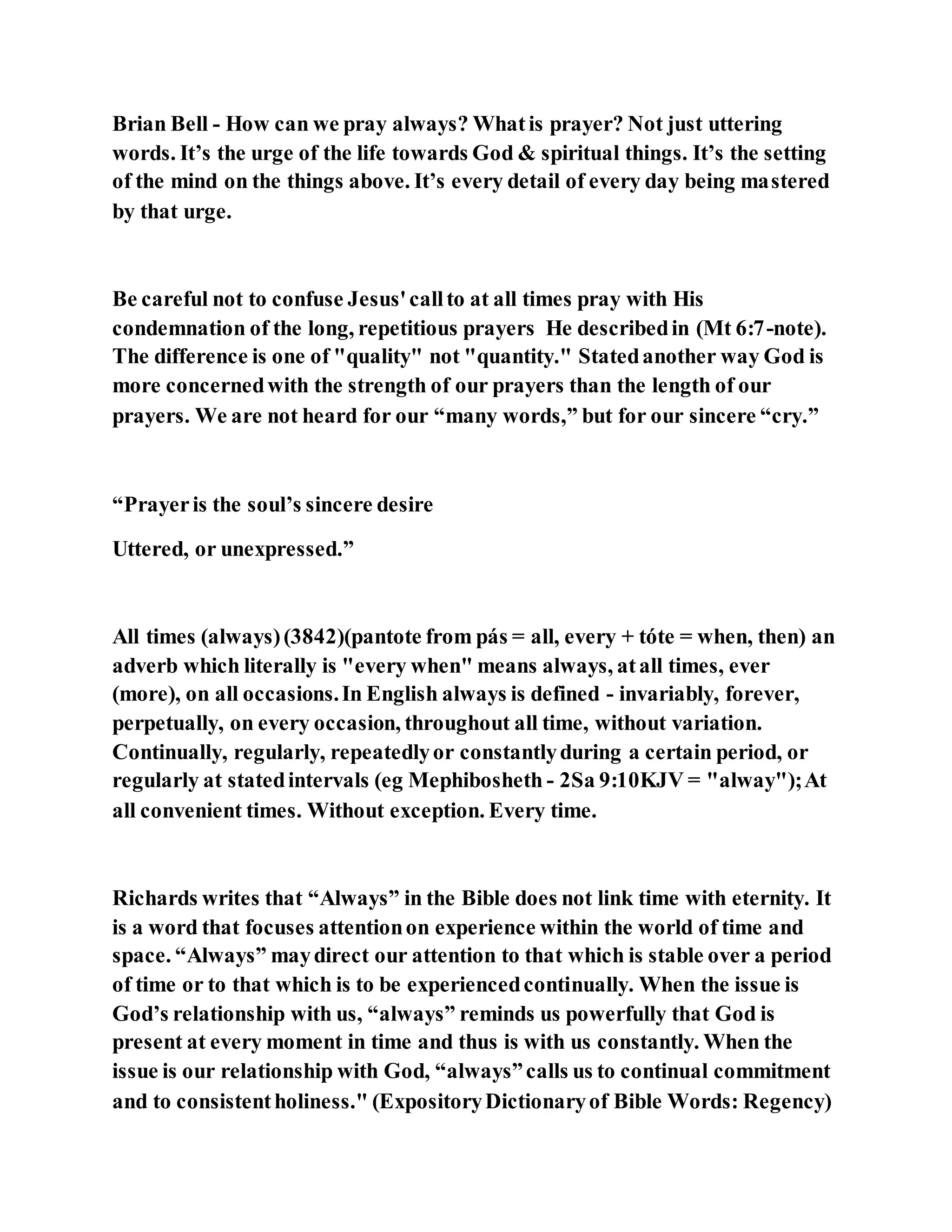 Brian Bell - How can we pray always? Whatis prayer? Not just uttering
words. It’s the urge of the life towards God & spiritual things. It’s the setting
of the mind on the things above. It’s every detail of every day being mastered
by that urge.
Be careful not to confuse Jesus'callto at all times pray with His
condemnation of the long, repetitious prayers He describedin (Mt 6:7-note).
The difference is one of "quality" not "quantity." Statedanother way God is
more concernedwith the strength of our prayers than the length of our
prayers. We are not heard for our “many words,” but for our sincere “cry.”
“Prayeris the soul’s sincere desire
Uttered, or unexpressed.”
All times (always)(3842)(pantote from pás = all, every + tóte = when, then) an
adverb which literally is "every when" means always, atall times, ever
(more), on all occasions.In English always is defined - invariably, forever,
perpetually, on every occasion, throughout all time, without variation.
Continually, regularly, repeatedlyor constantlyduring a certain period, or
regularly at statedintervals (eg Mephibosheth - 2Sa 9:10KJV = "alway");At
all convenient times. Without exception. Every time.
Richards writes that “Always” in the Bible does not link time with eternity. It
is a word that focuses attentionon experience within the world of time and
space. “Always” maydirect our attention to that which is stable over a period
of time or to that which is to be experiencedcontinually. When the issue is
God’s relationship with us, “always” reminds us powerfully that God is
present at every moment in time and thus is with us constantly. When the
issue is our relationship with God, “always”calls us to continual commitment
and to consistentholiness." (ExpositoryDictionaryof Bible Words: Regency)
 