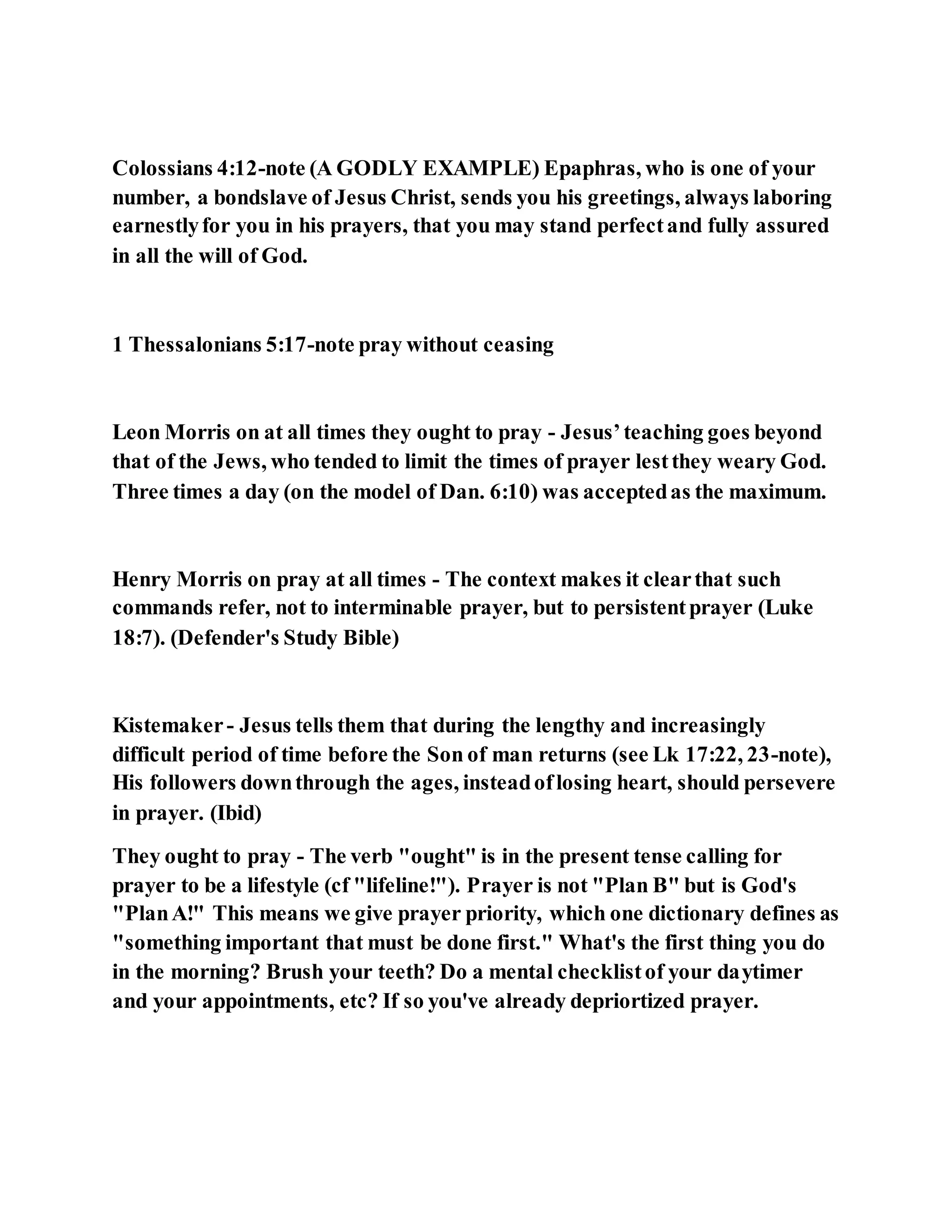Colossians 4:12-note (A GODLY EXAMPLE) Epaphras, who is one of your
number, a bondslave of Jesus Christ, sends you his greetings, always laboring
earnestlyfor you in his prayers, that you may stand perfectand fully assured
in all the will of God.
1 Thessalonians 5:17-note pray without ceasing
Leon Morris on at all times they ought to pray - Jesus’teaching goes beyond
that of the Jews, who tended to limit the times of prayer lestthey weary God.
Three times a day (on the model of Dan. 6:10) was acceptedas the maximum.
Henry Morris on pray at all times - The context makes it clearthat such
commands refer, not to interminable prayer, but to persistentprayer (Luke
18:7). (Defender's Study Bible)
Kistemaker- Jesus tells them that during the lengthy and increasingly
difficult period of time before the Son of man returns (see Lk 17:22, 23-note),
His followers downthrough the ages, insteadoflosing heart, should persevere
in prayer. (Ibid)
They ought to pray - The verb "ought" is in the present tense calling for
prayer to be a lifestyle (cf "lifeline!"). Prayer is not "Plan B" but is God's
"PlanA!" This means we give prayer priority, which one dictionary defines as
"something important that must be done first." What's the first thing you do
in the morning? Brush your teeth? Do a mental checklistof your daytimer
and your appointments, etc? If so you've already depriortized prayer.
 