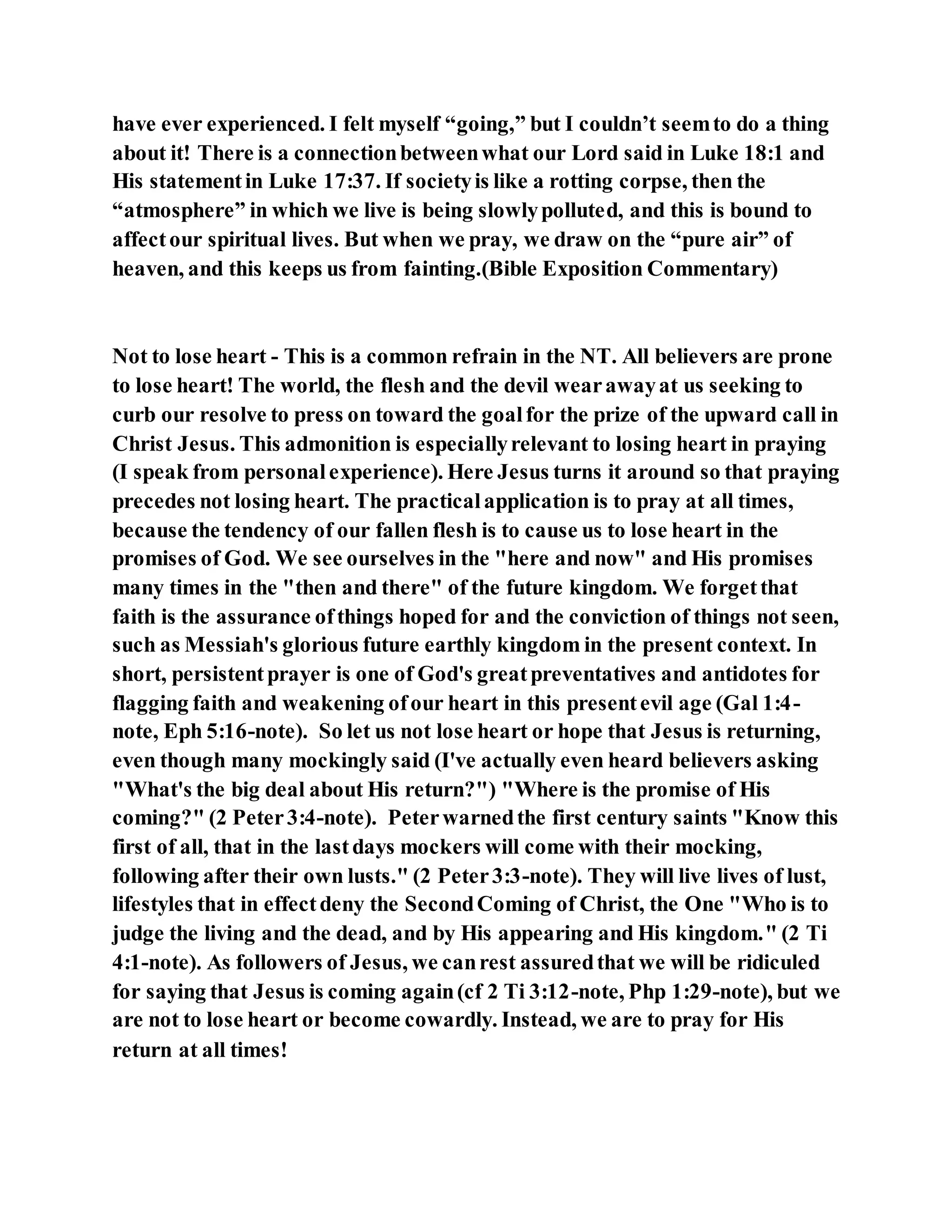 have ever experienced. I felt myself “going,” but I couldn’t seemto do a thing
about it! There is a connectionbetweenwhat our Lord said in Luke 18:1 and
His statementin Luke 17:37. If societyis like a rotting corpse, then the
“atmosphere” in which we live is being slowlypolluted, and this is bound to
affectour spiritual lives. But when we pray, we draw on the “pure air” of
heaven, and this keeps us from fainting.(Bible Exposition Commentary)
Not to lose heart - This is a common refrain in the NT. All believers are prone
to lose heart! The world, the flesh and the devil wearawayat us seeking to
curb our resolve to press on toward the goalfor the prize of the upward call in
Christ Jesus. This admonition is especiallyrelevant to losing heart in praying
(I speak from personalexperience). Here Jesus turns it around so that praying
precedes not losing heart. The practicalapplication is to pray at all times,
because the tendency of our fallen flesh is to cause us to lose heart in the
promises of God. We see ourselves in the "here and now" and His promises
many times in the "then and there" of the future kingdom. We forgetthat
faith is the assurance ofthings hoped for and the conviction of things not seen,
such as Messiah's glorious future earthly kingdom in the present context. In
short, persistentprayer is one of God's greatpreventatives and antidotes for
flagging faith and weakening ofour heart in this presentevil age (Gal 1:4-
note, Eph 5:16-note). So let us not lose heart or hope that Jesus is returning,
even though many mockingly said (I've actually even heard believers asking
"What's the big deal about His return?") "Where is the promise of His
coming?" (2 Peter3:4-note). Peterwarnedthe first century saints "Know this
first of all, that in the lastdays mockers will come with their mocking,
following after their own lusts." (2 Peter3:3-note). They will live lives of lust,
lifestyles that in effectdeny the SecondComing of Christ, the One "Who is to
judge the living and the dead, and by His appearing and His kingdom." (2 Ti
4:1-note). As followers of Jesus, we canrest assuredthat we will be ridiculed
for saying that Jesus is coming again(cf 2 Ti 3:12-note, Php 1:29-note), but we
are not to lose heart or become cowardly. Instead, we are to pray for His
return at all times!
 