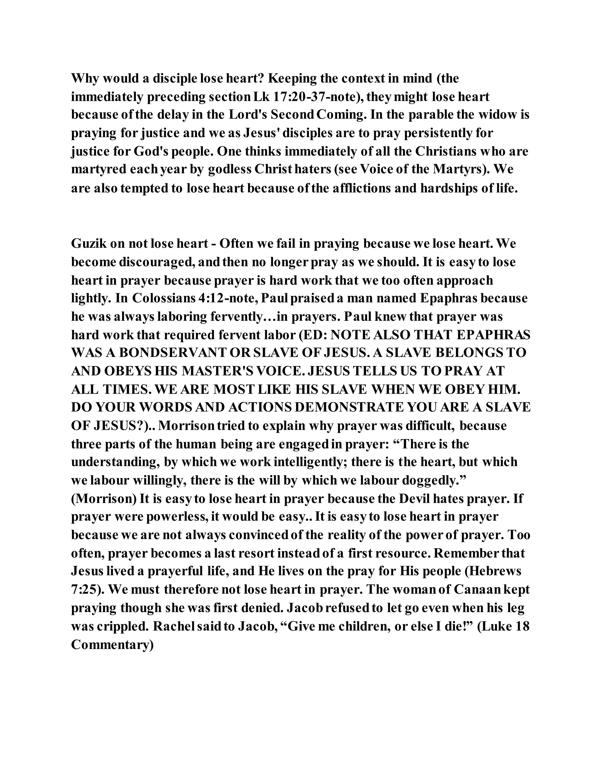 Why would a disciple lose heart? Keeping the context in mind (the
immediately preceding sectionLk 17:20-37-note), theymight lose heart
because ofthe delay in the Lord's SecondComing. In the parable the widow is
praying for justice and we as Jesus'disciples are to pray persistently for
justice for God's people. One thinks immediately of all the Christians who are
martyred eachyear by godless Christhaters (see Voice of the Martyrs). We
are also tempted to lose heart because ofthe afflictions and hardships of life.
Guzik on not lose heart - Often we fail in praying because we lose heart. We
become discouraged, andthen no longerpray as we should. It is easyto lose
heart in prayer because prayer is hard work that we too often approach
lightly. In Colossians 4:12-note, Paulpraiseda man named Epaphras because
he was always laboring fervently…in prayers. Paul knew that prayer was
hard work that required fervent labor (ED: NOTE ALSO THAT EPAPHRAS
WAS A BONDSERVANT OR SLAVE OF JESUS. A SLAVE BELONGS TO
AND OBEYS HIS MASTER'S VOICE. JESUS TELLS US TO PRAY AT
ALL TIMES. WE ARE MOST LIKE HIS SLAVE WHEN WE OBEY HIM.
DO YOUR WORDS AND ACTIONS DEMONSTRATE YOU ARE A SLAVE
OF JESUS?).. Morrisontried to explain why prayer was difficult, because
three parts of the human being are engagedin prayer: “There is the
understanding, by which we work intelligently; there is the heart, but which
we labour willingly, there is the will by which we labour doggedly.”
(Morrison) It is easyto lose heart in prayer because the Devil hates prayer. If
prayer were powerless, it would be easy.. It is easyto lose heart in prayer
because we are not always convincedof the reality of the powerof prayer. Too
often, prayer becomes a last resort insteadof a first resource. Rememberthat
Jesus lived a prayerful life, and He lives on the pray for His people (Hebrews
7:25). We must therefore not lose heart in prayer. The womanof Canaankept
praying though she was first denied. Jacobrefusedto let go even when his leg
was crippled. Rachelsaidto Jacob, “Give me children, or else I die!” (Luke 18
Commentary)
 