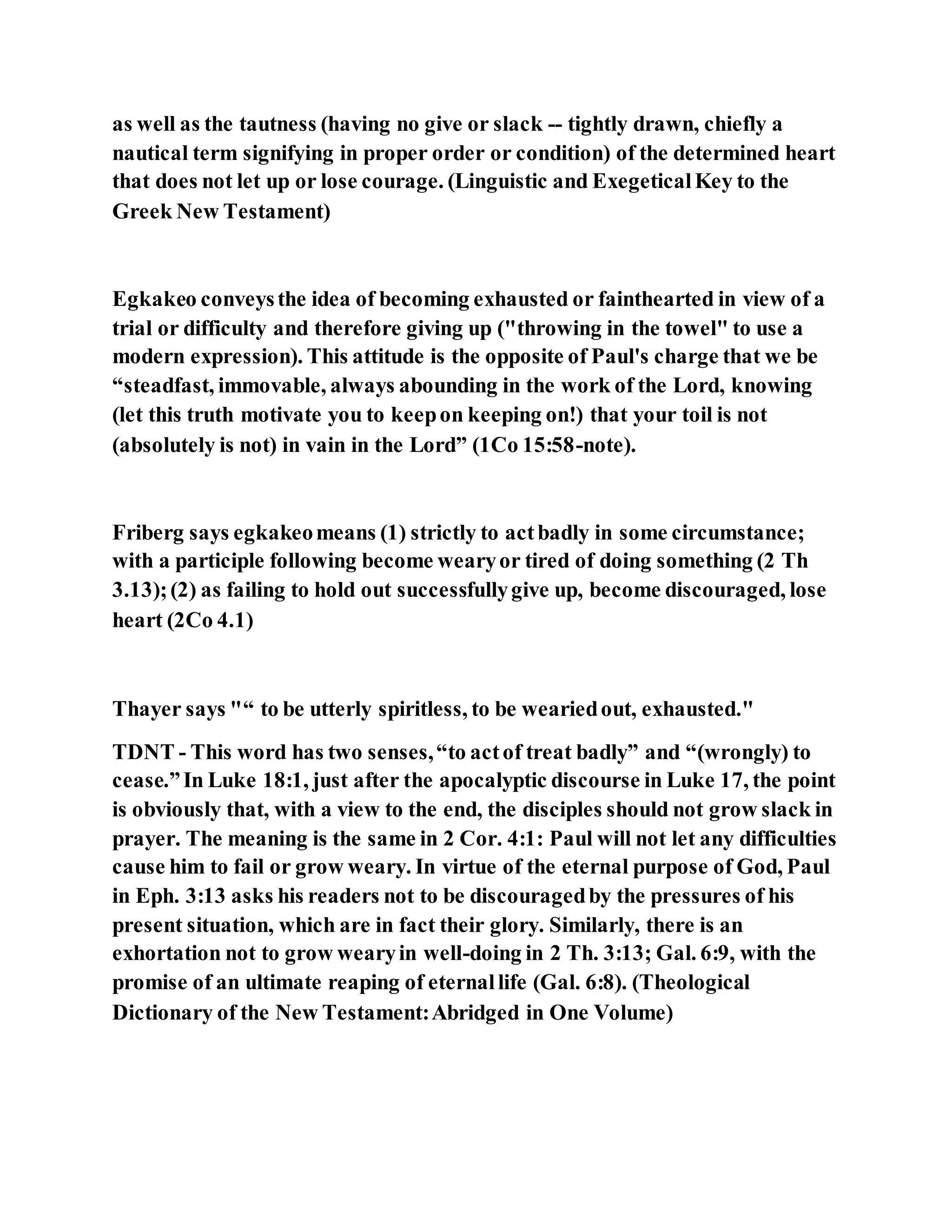 as well as the tautness (having no give or slack -- tightly drawn, chiefly a
nautical term signifying in proper order or condition) of the determined heart
that does not let up or lose courage. (Linguistic and ExegeticalKey to the
Greek New Testament)
Egkakeo conveysthe idea of becoming exhausted or fainthearted in view of a
trial or difficulty and therefore giving up ("throwing in the towel" to use a
modern expression). This attitude is the opposite of Paul's charge that we be
“steadfast, immovable, always abounding in the work of the Lord, knowing
(let this truth motivate you to keepon keeping on!) that your toil is not
(absolutely is not) in vain in the Lord” (1Co 15:58-note).
Friberg says egkakeomeans (1) strictly to actbadly in some circumstance;
with a participle following become wearyor tired of doing something (2 Th
3.13);(2) as failing to hold out successfullygive up, become discouraged, lose
heart (2Co 4.1)
Thayer says "“ to be utterly spiritless, to be weariedout, exhausted."
TDNT - This word has two senses,“to actof treat badly” and “(wrongly) to
cease.”In Luke 18:1, just after the apocalyptic discourse in Luke 17, the point
is obviously that, with a view to the end, the disciples should not grow slack in
prayer. The meaning is the same in 2 Cor. 4:1: Paul will not let any difficulties
cause him to fail or grow weary. In virtue of the eternal purpose of God, Paul
in Eph. 3:13 asks his readers not to be discouragedby the pressures of his
present situation, which are in fact their glory. Similarly, there is an
exhortation not to grow wearyin well-doing in 2 Th. 3:13; Gal. 6:9, with the
promise of an ultimate reaping of eternallife (Gal. 6:8). (Theological
Dictionary of the New Testament:Abridged in One Volume)
 