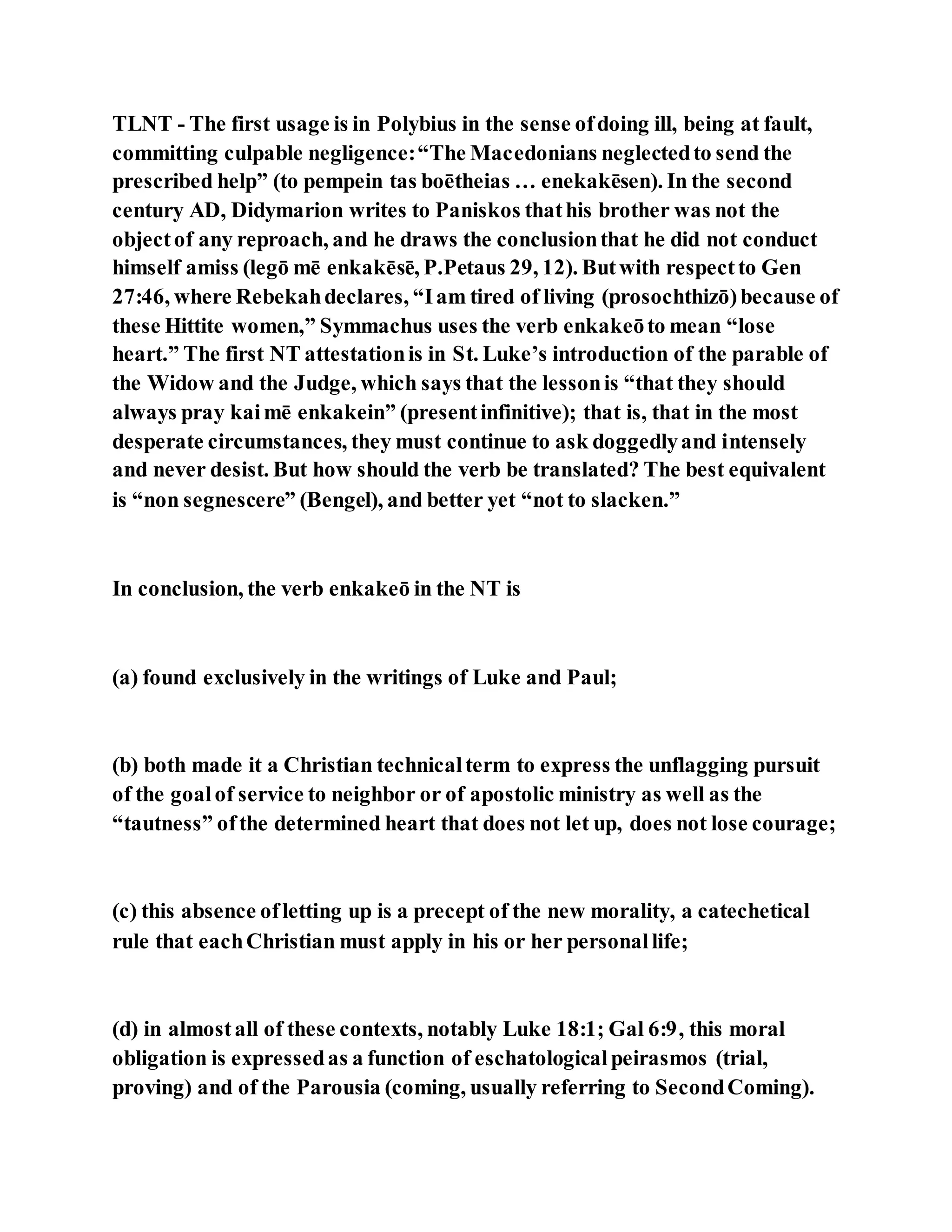 TLNT - The first usage is in Polybius in the sense ofdoing ill, being at fault,
committing culpable negligence:“The Macedonians neglectedto send the
prescribed help” (to pempein tas boētheias … enekakēsen). In the second
century AD, Didymarion writes to Paniskos thathis brother was not the
objectof any reproach, and he draws the conclusionthat he did not conduct
himself amiss (legō mē enkakēsē, P.Petaus 29, 12). Butwith respectto Gen
27:46, where Rebekahdeclares, “Iam tired of living (prosochthizō)because of
these Hittite women,” Symmachus uses the verb enkakeōto mean “lose
heart.” The first NT attestationis in St. Luke’s introduction of the parable of
the Widow and the Judge, which says that the lessonis “that they should
always pray kaimē enkakein” (presentinfinitive); that is, that in the most
desperate circumstances, they must continue to ask doggedlyand intensely
and never desist. But how should the verb be translated? The best equivalent
is “non segnescere” (Bengel), and better yet “not to slacken.”
In conclusion, the verb enkakeō in the NT is
(a) found exclusively in the writings of Luke and Paul;
(b) both made it a Christian technicalterm to express the unflagging pursuit
of the goalof service to neighbor or of apostolic ministry as well as the
“tautness” ofthe determined heart that does not let up, does not lose courage;
(c) this absence ofletting up is a precept of the new morality, a catechetical
rule that eachChristian must apply in his or her personallife;
(d) in almostall of these contexts, notably Luke 18:1; Gal 6:9, this moral
obligation is expressedas a function of eschatologicalpeirasmos (trial,
proving) and of the Parousia (coming, usually referring to SecondComing).
 