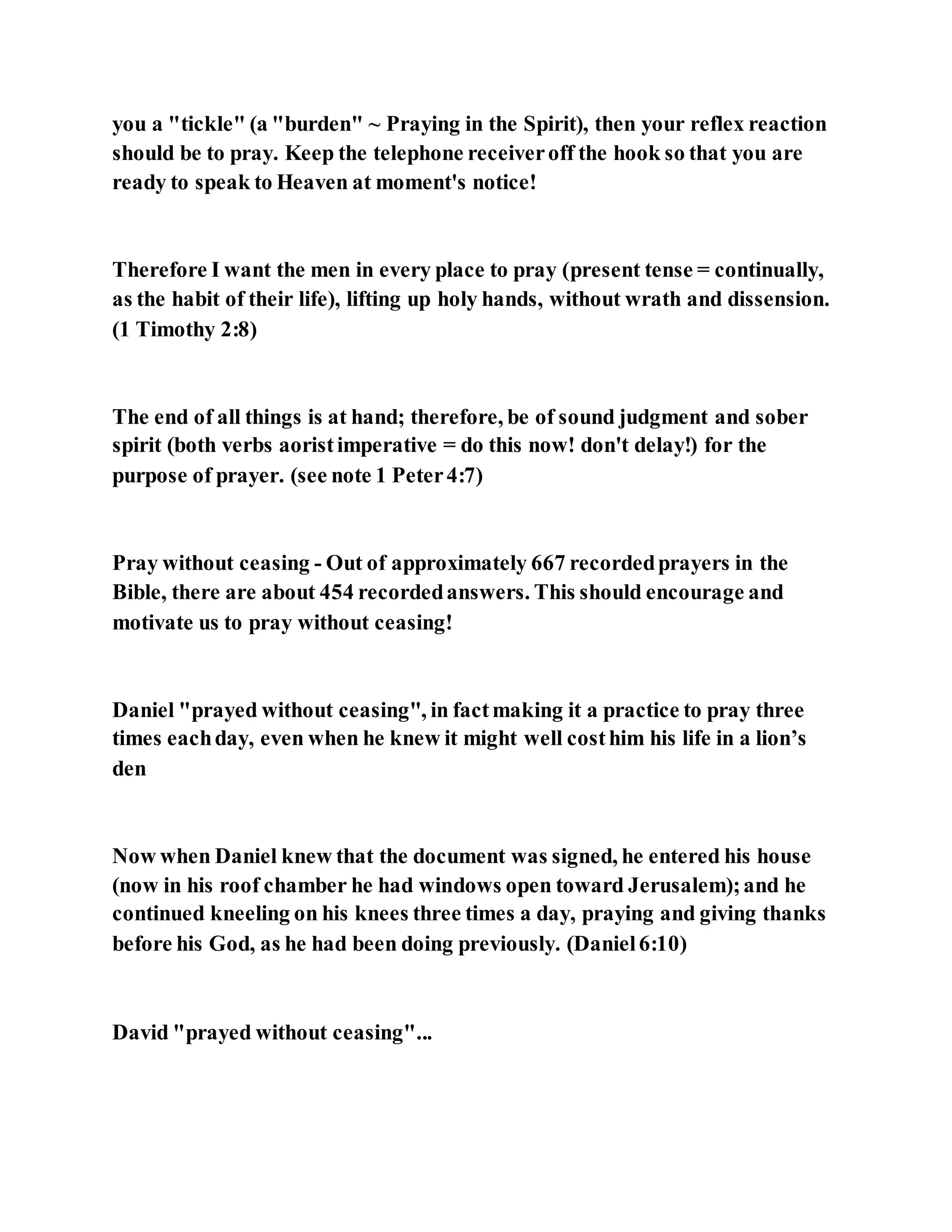 you a "tickle" (a "burden" ~ Praying in the Spirit), then your reflex reaction
should be to pray. Keep the telephone receiveroff the hook so that you are
ready to speak to Heaven at moment's notice!
Therefore I want the men in every place to pray (present tense = continually,
as the habit of their life), lifting up holy hands, without wrath and dissension.
(1 Timothy 2:8)
The end of all things is at hand; therefore, be of sound judgment and sober
spirit (both verbs aoristimperative = do this now! don't delay!) for the
purpose of prayer. (see note 1 Peter4:7)
Pray without ceasing - Out of approximately 667 recordedprayers in the
Bible, there are about 454 recordedanswers. This should encourage and
motivate us to pray without ceasing!
Daniel "prayed without ceasing", in factmaking it a practice to pray three
times eachday, even when he knew it might well costhim his life in a lion’s
den
Now when Daniel knew that the document was signed, he entered his house
(now in his roof chamber he had windows open toward Jerusalem);and he
continued kneeling on his knees three times a day, praying and giving thanks
before his God, as he had been doing previously. (Daniel6:10)
David "prayed without ceasing"...
 