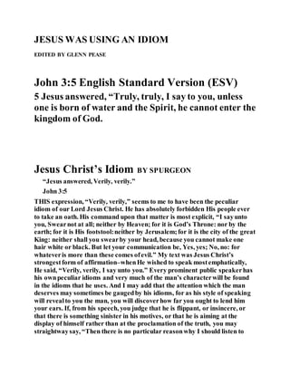 JESUS WAS USING AN IDIOM
EDITED BY GLENN PEASE
John 3:5 English Standard Version (ESV)
5 Jesus answered, “Truly, truly, I say to you, unless
one is born of water and the Spirit, he cannot enter the
kingdom of God.
Jesus Christ’s Idiom BY SPURGEON
“Jesus answered, Verily, verily.”
John 3:5
THIS expression, “Verily, verily,” seems to me to have been the peculiar
idiom of our Lord Jesus Christ. He has absolutely forbidden His people ever
to take an oath. His command upon that matter is most explicit, “I sayunto
you, Swearnot at all; neither by Heaven; for it is God’s Throne: nor by the
earth; for it is His footstool:neither by Jerusalem;for it is the city of the great
King: neither shall you swearby your head, because you cannot make one
hair white or black. But let your communication be, Yes, yes; No, no: for
whateveris more than these comes ofevil.” My text was Jesus Christ’s
strongestform of affirmation–whenHe wished to speak mostemphatically,
He said, “Verily, verily, I say unto you.” Every prominent public speakerhas
his ownpeculiar idioms and very much of the man’s characterwill be found
in the idioms that he uses. And I may add that the attention which the man
deserves may sometimes be gaugedby his idioms, for as his style of speaking
will revealto you the man, you will discoverhow far you ought to lend him
your ears. If, from his speech, you judge that he is flippant, or insincere, or
that there is something sinister in his motives, or that he is aiming at the
display of himself rather than at the proclamation of the truth, you may
straightwaysay, “Then there is no particular reasonwhy I should listen to
 