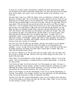 So, from now on, there’s going to be instruction, including His death and resurrection, which
was the hardest part for them to understand, though there were many other lessons that He taught
them. So, this miracle, then, marks a very, very important moment in the chronology of our
Lord’s life.
One other thing I want to say. I think this miracle serves as an illustration of spiritual sight. An
illustration of spiritual sight. This is an irresistible secondary approach to the text. Okay? I’m not
interpreting it; I’m simply going to use it as an illustration. You’ve already had the interpretation
of the text. But one question lingers in the back of my mind. Why this two-stage thing. Why two-
stage miracle. Why not touch the man, put the spit on the man, and he sees? Why two stages?
Could it be – I can’t be dogmatic because the text doesn’t say it, but it could be that this, the only
time you have a two-stage miracle is right at the crux of the point that the disciples saw some
things but didn’t see everything clearly? Why is that there, and only Mark has it, and it’s right
here? They believed. They had turned from the darkness and walked into the light. They came
out of darkness into light, out of death into life. But their ability to see comes in stages. Does
Mark place this here because that’s how our spiritual sight comes – in stages? This is an
unforgettable miracle. Is it also intended to be an unforgettable analogy? Like the man whose
sight came in stages, so the disciples’ spiritual sight comes in stages, gradually, more and more.
At first it’s out of focus. And finally and eventually, after the cross and after the resurrection, it
becomes crystal clear, and they see it perfectly.
One writer says, “Like the blind men, the disciples who have eyes but fail to see, the disciples
have eyes but fail to see, and ears but fail to hear, their ability to see both physically and
spiritually,” he says, “is a gift of God, not of human ability. There’s no hint that as his faith grew,
his healing progressed. His healing from failed sight to partial sight to complete sight came
solely from the repeated touch of Jesus.”
Isn’t that how it happens to us? We start with a little bit of sight, a little more, and a little more,
till we come to, one day, full sight. And this is the work of God, through our Lord, on His – on
behalf of His Holy Spirit.
Father, thank You for the illustration of this, but help us to understand, wherever we are on the
journey - from not understanding, to misunderstanding, to perfect understanding - is a path that
You must provide.
Your Word is the Light; Your Word is the path. Your Word expands our vision. Our vision is
imperfect and blurred. Like the disciples, certainly it would be imperfect and blurred if we didn’t
understand the meaning of the cross and the resurrection. No one can see clearly until they’ve
seen perfectly the cross and the resurrection; then everything is clear.
Thank You for bringing us to the full understanding of who You are, the full understanding of
Your life, Your miracles, Your teaching, and then, even more importantly, the full understanding
of the cross and the resurrection in which we understand everything.
And then, Lord, after that, a greater understanding comes to us as we embrace more of the glory
of Your Word, taking us ever deeper and wider into the realm of light. Thank You for Your truth
even this morning, in Christ’s name, amen.
 