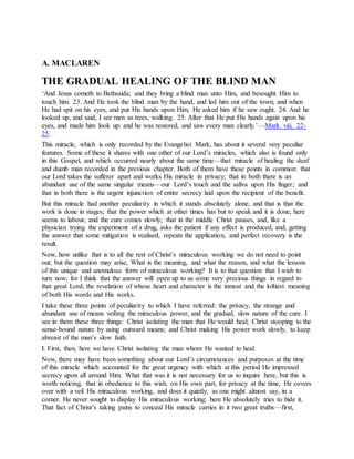 A. MACLAREN
THE GRADUAL HEALING OF THE BLIND MAN
‘And Jesus cometh to Bethsaida; and they bring a blind man unto Him, and besought Him to
touch him. 23. And He took the blind man by the hand, and led him out of the town; and when
He had spit on his eyes, and put His hands upon Him, He asked him if he saw ought. 24. And he
looked up, and said, I see men as trees, walking. 25. After that He put His hands again upon his
eyes, and made him look up: and he was restored, and saw every man clearly.’—Mark viii. 22-
25.
This miracle, which is only recorded by the Evangelist Mark, has about it several very peculiar
features. Some of these it shares with one other of our Lord’s miracles, which also is found only
in this Gospel, and which occurred nearly about the same time—that miracle of healing the deaf
and dumb man recorded in the previous chapter. Both of them have these points in common: that
our Lord takes the sufferer apart and works His miracle in privacy; that in both there is an
abundant use of the same singular means—our Lord’s touch and the saliva upon His finger; and
that in both there is the urgent injunction of entire secrecy laid upon the recipient of the benefit.
But this miracle had another peculiarity in which it stands absolutely alone, and that is that the
work is done in stages; that the power which at other times has but to speak and it is done, here
seems to labour, and the cure comes slowly; that in the middle Christ pauses, and, like a
physician trying the experiment of a drug, asks the patient if any effect is produced, and, getting
the answer that some mitigation is realised, repeats the application, and perfect recovery is the
result.
Now, how unlike that is to all the rest of Christ’s miraculous working we do not need to point
out; but the question may arise, What is the meaning, and what the reason, and what the lessons
of this unique and anomalous form of miraculous working? It is to that question that I wish to
turn now; for I think that the answer will open up to us some very precious things in regard to
that great Lord, the revelation of whose heart and character is the inmost and the loftiest meaning
of both His words and His works.
I take these three points of peculiarity to which I have referred: the privacy, the strange and
abundant use of means veiling the miraculous power, and the gradual, slow nature of the cure. I
see in them these three things: Christ isolating the man that He would heal; Christ stooping to the
sense-bound nature by using outward means; and Christ making His power work slowly, to keep
abreast of the man’s slow faith.
I. First, then, here we have Christ isolating the man whom He wanted to heal.
Now, there may have been something about our Lord’s circumstances and purposes at the time
of this miracle which accounted for the great urgency with which at this period He impressed
secrecy upon all around Him. What that was it is not necessary for us to inquire here, but this is
worth noticing, that in obedience to this wish, on His own part, for privacy at the time, He covers
over with a veil His miraculous working, and does it quietly, as one might almost say, in a
corner. He never sought to display His miraculous working; here He absolutely tries to hide it.
That fact of Christ’s taking pains to conceal His miracle carries in it two great truths—first,
 