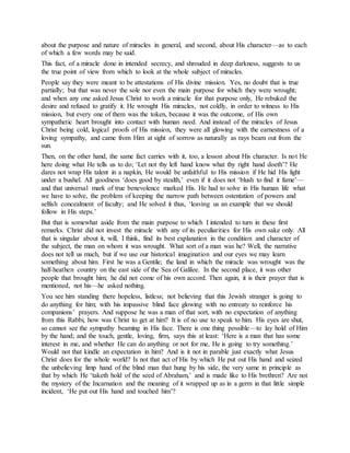 about the purpose and nature of miracles in general, and second, about His character—as to each
of which a few words may be said.
This fact, of a miracle done in intended secrecy, and shrouded in deep darkness, suggests to us
the true point of view from which to look at the whole subject of miracles.
People say they were meant to be attestations of His divine mission. Yes, no doubt that is true
partially; but that was never the sole nor even the main purpose for which they were wrought;
and when any one asked Jesus Christ to work a miracle for that purpose only, He rebuked the
desire and refused to gratify it. He wrought His miracles, not coldly, in order to witness to His
mission, but every one of them was the token, because it was the outcome, of His own
sympathetic heart brought into contact with human need. And instead of the miracles of Jesus
Christ being cold, logical proofs of His mission, they were all glowing with the earnestness of a
loving sympathy, and came from Him at sight of sorrow as naturally as rays beam out from the
sun.
Then, on the other hand, the same fact carries with it, too, a lesson about His character. Is not He
here doing what He tells us to do; ‘Let not thy left hand know what thy right hand doeth’? He
dares not wrap His talent in a napkin, He would be unfaithful to His mission if He hid His light
under a bushel. All goodness ‘does good by stealth,’ even if it does not ‘blush to find it fame’—
and that universal mark of true benevolence marked His. He had to solve in His human life what
we have to solve, the problem of keeping the narrow path between ostentation of powers and
selfish concealment of faculty; and He solved it thus, ‘leaving us an example that we should
follow in His steps.’
But that is somewhat aside from the main purpose to which I intended to turn in these first
remarks. Christ did not invest the miracle with any of its peculiarities for His own sake only. All
that is singular about it, will, I think, find its best explanation in the condition and character of
the subject, the man on whom it was wrought. What sort of a man was he? Well, the narrative
does not tell us much, but if we use our historical imagination and our eyes we may learn
something about him. First he was a Gentile; the land in which the miracle was wrought was the
half-heathen country on the east side of the Sea of Galilee. In the second place, it was other
people that brought him; he did not come of his own accord. Then again, it is their prayer that is
mentioned, not his—he asked nothing.
You see him standing there hopeless, listless; not believing that this Jewish stranger is going to
do anything for him; with his impassive blind face glowing with no entreaty to reinforce his
companions’ prayers. And suppose he was a man of that sort, with no expectation of anything
from this Rabbi, how was Christ to get at him? It is of no use to speak to him. His eyes are shut,
so cannot see the sympathy beaming in His face. There is one thing possible—to lay hold of Him
by the hand; and the touch, gentle, loving, firm, says this at least: ‘Here is a man that has some
interest in me, and whether He can do anything or not for me, He is going to try something.’
Would not that kindle an expectation in him? And is it not in parable just exactly what Jesus
Christ does for the whole world? Is not that act of His by which He put out His hand and seized
the unbelieving limp hand of the blind man that hung by his side, the very same in principle as
that by which He ‘taketh hold of the seed of Abraham,’ and is made like to His brethren? Are not
the mystery of the Incarnation and the meaning of it wrapped up as in a germ in that little simple
incident, ‘He put out His hand and touched him’?
 