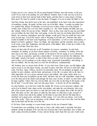 Is there not in it, too, a lesson for all you good-hearted Christian men and women, in all your
work? If you want to do anything for your afflicted brethren, there is only one way to do it-to
come down to their level and get hold of their hands, and then there is some chance of doing
them good. We must be content to take the hands of beggars if we are to make the blind to see.
And then, having thus drawn near to the man, and established in his heart some dim expectation
of something coming, He gently led him away out of the little village. I wonder no painter has
ever painted that, instead of repeating ad nauseam two or three scenes out of the Gospels. I
wonder none of them has ever seen what a parable it is—the Christ leading the blind man out
into solitude before He can say to him, ‘Behold!’ How, as they went, step by step, the poor blind
eyes not telling the man where they were going, or how far away he was being taken from his
friends, his conscious dependence upon this stranger would grow! How he would feel more and
more at each step, ‘I am at His mercy; what is He going to do with me?’ And how thus there
would be kindled in his heart some beginnings of an expectation, as well as some surrendering of
himself to Christ’s guidance! These two things, the expectation and the surrender, have in them,
at all events, some faint beginnings and rude germs of the highest faith, to lead up to which is the
purpose of all that Christ here does.
And is not that what He does for us all? Sometimes by sorrows, sometimes by sick-beds,
sometimes by shutting us out from chosen spheres of activity, sometimes by striking down the
dear ones at our sides, and leaving us lonely in the desert-is He not saying to us in a thousand
ways, ‘Come ye yourselves apart into a desert place’? As Israel was led into the wilderness that
God might ‘speak to her heart,’ so often Christ draws us aside, if not by outward providences
such as these, yet by awaking in us the solemn sense of personal responsibility and making us
feel our solitude, that He may lead us to feel His all-sufficient companionship.
Ah! brethren, here is a lesson from all this—if you wish Jesus Christ to give you His highest gifts
and to reveal to you His fairest beauty, you must be alone with Him. He loves to deal with single
souls. Our lives, many of them, can never be outwardly alone. We are jammed up against one
another in such a fashion, and the hurry and pressure of city life is so great with us all, that it is
often impossible for us to secure outward secrecy and solitude. But a man maybe alone in a
crowd; the heart may be gathered up into itself, and there may be a still atmosphere round about
us in the shop and in the market and amongst the busy ways of men, in which we and Christ shall
be alone together. Unless there be, I do not think any of us will see the King in His beauty or the
far-off land. ‘I was left alone, and I saw this great vision,’ is the law for all true beholding.
So, dear brethren, try to feel how awful this earthly life of ours is in its necessary solitude; that
each of us by himself must shape out his own destiny, and make his own character; that every
unit of the swarms upon our streets is a unit that has to face the solemn facts of life for and by
itself; that alone we live, that alone we shall die; that alone we shall have to give account of
ourselves before God, and in the solitude let the hand of your heart feel for His hand that is
stretched out to grasp yours, and listen to Him saying, ‘Lo! I am with you always, even to the
end of the world.’ There was no dreariness in the solitude when it was Christ that ‘took the blind
man by the hand and led him out of the city.’
II. We have Christ stooping to a sense-bound nature by the use of material helps.
No doubt there was something in the man, as I have said, which made it advisable that these
methods should be adopted. If he were the sort of person that I have described, slow of faith, not
much caring about the possibility of cure, and not having much hope that any cure would come
 