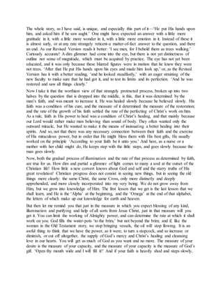 The whole story, as I have said, is unique, and especially this part of it—‘He put His hands upon
him, and asked him if he saw aught.’ One might have expected an answer with a little more
gratitude in it, with a little more wonder in it, with a little more emotion in it. Instead of these it
is almost surly, or at any rate strangely reticent-a matter-of-fact answer to the question, and there
an end. As our Revised Version reads it better: ‘I see men, for I behold them as trees walking.’
Curiously accurate! A dim glimmer had come into the eye, but there is not yet distinctness of
outline nor sense of magnitude, which must be acquired by practice. The eye has not yet been
educated, and it was only because these blurred figures were in motion that he knew they were
not trees. ‘After that He put His hands upon his eyes and made him look up,’ or, as the Revised
Version has it with a better reading, ‘and he looked steadfastly,’ with an eager straining of the
new faculty to make sure that he had got it, and to test its limits and its perfection. ‘And he was
restored and saw all things clearly.’
Now I take it that the worthiest view of that strangely protracted process, broken up into two
halves by the question that is dropped into the middle, is this, that it was determined by the
man’s faith, and was meant to increase it. He was healed slowly because he believed slowly. His
faith was a condition of his cure, and the measure of it determined the measure of the restoration;
and the rate of the growth of his faith settled the rate of the perfecting of Christ’s work on him.
As a rule, faith in His power to heal was a condition of Christ’s healing, and that mainly because
our Lord would rather make men believing than sound of body. They often wanted only the
outward miracle, but He wanted to make it the means of insinuating a better healing into their
spirits. And so, not that there was any necessary connection between their faith and the exercise
of His miraculous power, but in order that He might bless them with His best gifts, He usually
worked on the principle ‘According to your faith be it unto you.’ And here, as a nurse or a
mother with her child might do, He keeps step with the little steps, and goes slowly because the
man goes slowly.
Now, both the gradual process of illumination and the rate of that process as determined by faith,
are true for us. How dim and partial a glimmer of light comes to many a soul at the outset of the
Christian life! How little a new convert knows about God and self and the starry truths of His
great revelation! Christian progress does not consist in seeing new things, but in seeing the old
things more clearly: the same Christ, the same Cross, only more distinctly and deeply
apprehended, and more closely incorporated into my very being. We do not grow away from
Him, but we grow into knowledge of Him. The first lesson that we get is the last lesson that we
shall learn, and He is the ‘Alpha’ at the beginning, and the ‘Omega’ at the end of that alphabet,
the letters of which make up our knowledge for earth and heaven.
But then let me remind you that just in the measure in which you expect blessing of any kind,
illumination and purifying and help of all sorts from Jesus Christ, just in that measure will you
get it. You can limit the working of Almighty power, and can determine the rate at which it shall
work on you. God fills the water-pots ‘to the brim,’ but not beyond the brim; and if, like the
woman in the Old Testament story, we stop bringing vessels, the oil will stop flowing. It is an
awful thing to think that we have the power, as it were, to turn a stopcock, and so increase or
diminish, or cut off altogether, the supply of God’s mercy and Christ’s healing and cleansing
love in our hearts. You will get as much of God as you want and no more. The measure of your
desire is the measure of your capacity, and the measure of your capacity is the measure of God’s
gift. ‘Open thy mouth wide and I will fill it!’ And if your faith is heavily shod and steps slowly,
 