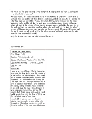 His power and His grace will step slowly along with it, keeping rank and step. ‘According to
your faith shall it be unto you.’
Ah! dear friends, ‘Ye are not straitened in Me, ye are straitened in yourselves.’ Desire Him to
help and bless you, and He will do it. Expect Him to do it, and He will do it. Go to Him like the
other blind man and say to Him—‘Jesus, Thou Son of David, have mercy on me, that I may
receive my sight,’ and He will lay His hand upon you, and at any rate a glimmer will come,
which will grow in the measure of your humble, confident desire, until at last He takes you by
the hand and leads you out of this poor little village of a world and lays His finger for a brief
moment of blindness upon your eyes and asks you if you see aught. Then you will look up, and
the first face that you will behold will be His, whom you saw ‘as through a glass darkly’ with
your dim eyes in this twilight world.
May that be your experience and mine, through His mercy!
DON FORTNER
“He saw every man clearly.”
Text: Mark 8:22-26
Reading: 1 Corinthians 2:1-16
Subject: The Gradual Healing of the Blind Man
Date: Sunday Morning — October 23, 2005
Tape # Y-79a
Introduction:
I want us to look at Mark 8: 22-26. Four or five
years ago, Bro. Rex Bartley read this passage to
us and made a few brief comments. They struck
me, at the time, as tremendously insightful and
instructive. So I wrote them down, hoping the
Lord might give me a message from this text. I
have no idea how many times I have read these
five verses, rolling over Bro. Rex’s comments
in my mind since that night. Now, I believe, I
have a message from our God for you. May
God the Holy Spirit enable me to deliver it and
enable you to hear it, for the glory of Christ and
the everlasting good of your souls.
Mark 8: 22-26 records one of our Savior’s
miracles that is recorded by none of the other
Evangelists. Mark alone was inspired to tell us
about the healing of this blind man at Bethsaida.
 