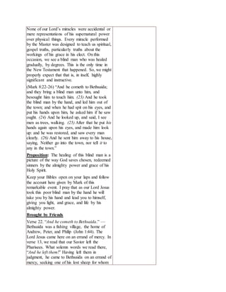 None of our Lord’s miracles were accidental or
mere representations of his supernatural power
over physical things. Every miracle performed
by the Master was designed to teach us spiritual,
gospel truths, particularly truths about the
workings of his grace in his elect. On this
occasion, we see a blind man who was healed
gradually, by degrees. This is the only time in
the New Testament that happened. So, we might
properly expect that that is, in itself, highly
significant and instructive.
(Mark 8:22-26) “And he cometh to Bethsaida;
and they bring a blind man unto him, and
besought him to touch him. (23) And he took
the blind man by the hand, and led him out of
the town; and when he had spit on his eyes, and
put his hands upon him, he asked him if he saw
ought. (24) And he looked up, and said, I see
men as trees, walking. (25) After that he put his
hands again upon his eyes, and made him look
up: and he was restored, and saw every man
clearly. (26) And he sent him away to his house,
saying, Neither go into the town, nor tell it to
any in the town.”
Proposition: The healing of this blind man is a
picture of the way God saves chosen, redeemed
sinners by the almighty power and grace of his
Holy Spirit.
Keep your Bibles open on your laps and follow
the account here given by Mark of this
remarkable event. I pray that as our Lord Jesus
took this poor blind man by the hand he will
take you by his hand and lead you to himself,
giving you light, and grace, and life by his
almighty power.
Brought by Friends
Verse 22. “And he cometh to Bethsaida.” —
Bethsaida was a fishing village, the home of
Andrew, Peter, and Philip (John 1:44). The
Lord Jesus came here on an errand of mercy. In
verse 13, we read that our Savior left the
Pharisees. What solemn words we read there,
“And he left them!” Having left them in
judgment, he came to Bethsaida on an errand of
mercy, seeking one of his lost sheep for whom
 