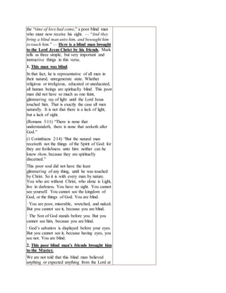 the “time of love had come,” a poor blind man
who must now receive his sight. — “And they
bring a blind man unto him, and besought him
to touch him.” — Here is a blind man brought
to the Lord Jesus Christ by his friends. Mark
tells us three simple, but very important and
instructive things in this verse.
1. This man was blind.
In that fact, he is representative of all men in
their natural, unregenerate state. Whether
religious or irreligious, educated or uneducated,
all human beings are spiritually blind. This poor
man did not have so much as one faint,
glimmering ray of light until the Lord Jesus
touched him. That is exactly the case all men
naturally. It is not that there is a lack of light,
but a lack of sight.
(Romans 3:11) “There is none that
understandeth, there is none that seeketh after
God.”
(1 Corinthians 2:14) “But the natural man
receiveth not the things of the Spirit of God: for
they are foolishness unto him: neither can he
know them, because they are spiritually
discerned.”
This poor soul did not have the least
glimmering of any thing, until he was touched
by Christ. So it is with every man by nature.
You who are without Christ, who alone is Light,
live in darkness. You have no sight. You cannot
see yourself. You cannot see the kingdom of
God, or the things of God. You are blind.
· You are poor, miserable, wretched, and naked.
But you cannot see it, because you are blind.
· The Son of God stands before you. But you
cannot see him, because you are blind.
· God’s salvation is displayed before your eyes.
But you cannot see it, because having eyes, you
see not. You are blind.
2. This poor blind man’s friends brought him
to the Master.
We are not told that this blind man believed
anything or expected anything from the Lord at
 