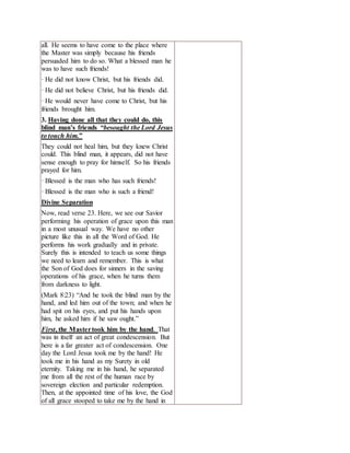 all. He seems to have come to the place where
the Master was simply because his friends
persuaded him to do so. What a blessed man he
was to have such friends!
· He did not know Christ, but his friends did.
· He did not believe Christ, but his friends did.
· He would never have come to Christ, but his
friends brought him.
3. Having done all that they could do, this
blind man’s friends “besought the Lord Jesus
to touch him.”
They could not heal him, but they knew Christ
could. This blind man, it appears, did not have
sense enough to pray for himself. So his friends
prayed for him.
· Blessed is the man who has such friends!
· Blessed is the man who is such a friend!
Divine Separation
Now, read verse 23. Here, we see our Savior
performing his operation of grace upon this man
in a most unusual way. We have no other
picture like this in all the Word of God. He
performs his work gradually and in private.
Surely this is intended to teach us some things
we need to learn and remember. This is what
the Son of God does for sinners in the saving
operations of his grace, when he turns them
from darkness to light.
(Mark 8:23) “And he took the blind man by the
hand, and led him out of the town; and when he
had spit on his eyes, and put his hands upon
him, he asked him if he saw ought.”
First, the Mastertook him by the hand. That
was in itself an act of great condescension. But
here is a far greater act of condescension. One
day the Lord Jesus took me by the hand! He
took me in his hand as my Surety in old
eternity. Taking me in his hand, he separated
me from all the rest of the human race by
sovereign election and particular redemption.
Then, at the appointed time of his love, the God
of all grace stooped to take me by the hand in
 