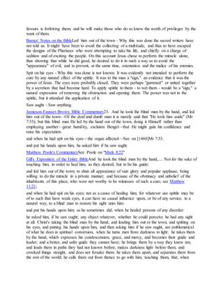 favours is forfeiting them; and he will make those who do so know the worth of privileges by the
want of them.
Barnes' Notes on the BibleLed him out of the town - Why this was done the sacred writers have
not told us. It might have been to avoid the collecting of a multitude, and thus to have escaped
the designs of the Pharisees who were attempting to take his life, and chiefly on a charge of
sedition and of exciting the people. On this account Jesus chose to perform the miracle alone,
thus showing that while he did good, he desired to do it in such a way as to avoid the
"appearance" of evil, and to prevent, at the same time, ostentation and the malice of his enemies.
Spit on his eyes - Why this was done is not known. It was evidently not intended to perform the
cure by any natural effect of the spittle. It was to the man a "sign," an evidence that it was the
power of Jesus. The eyes were probably closed. They were perhaps "gummed" or united together
by a secretion that had become hard. To apply spittle to them - to wet them - would be a "sign," a
natural expression of removing the obstruction and opening them. The power was not in the
spittle, but it attended the application of it.
Saw aught - Saw anything.
Jamieson-Fausset-Brown Bible Commentary23. And he took the blind man by the hand, and led
him out of the town—Of the deaf and dumb man it is merely said that "He took him aside" (Mr
7:33); but this blind man He led by the hand out of the town, doing it Himself rather than
employing another—great humility, exclaims Bengel—that He might gain his confidence and
raise his expectation.
and when he had spit on his eyes—the organ affected—See on [1460]Mr 7:33.
and put his hands upon him, he asked him if he saw aught.
Matthew Poole's CommentarySee Poole on "Mark 8:22"
Gill's Exposition of the Entire BibleAnd he took the blind man by the hand,.... Not for the sake of
touching him, in order to heal him, as they desired, but to be his guide:
and led him out of the town; to shun all appearance of vain glory and popular applause, being
willing to do the miracle in a private manner; and because of the obstinacy and unbelief of the
inhabitants of this place, who were not worthy to be witnesses of such a cure; see Matthew
11:21;
and when he had spit on his eyes; not as a cause of healing him; for whatever use spittle may be
of to such that have weak eyes, it can have no causal influence upon, or be of any service, in a
natural way, to a blind man to restore his sight unto him:
and put his hands upon him; as he sometimes did, when he healed persons of any disorder:
he asked him, if he saw ought; any object whatever, whether he could perceive he had any sight
at all. Christ's taking the blind man by the hand, and leading him out or the town, and spitting on
his eyes, and putting his hands upon him, and then asking him if he saw ought, are emblematical
of what he does in spiritual conversion, when he turns men from darkness to light: he takes them
by the hand, which expresses his condescension, grace, and mercy, and becomes their guide and
leader; and a better, and safer guide they cannot have; he brings them by a way they know not,
and leads them in paths they had not known before; makes darkness light before them, and
crooked things straight, and does not forsake them: he takes them apart, and separates them from
the rest of the world; he calls them out from thence to go with him, teaching them, that, when
 