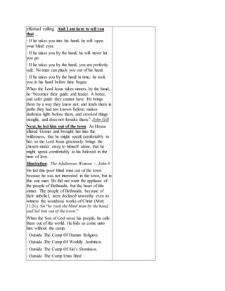 effectual calling. And I am here to tell you
that…
· If he takes you into his hand, he will open
your blind eyes.
· If he takes you by the hand, he will never let
you go.
· If he takes you by the hand, you are perfectly
safe. No man can pluck you out of his hand.
· If he takes you by the hand in time, he took
you in his hand before time began.
When the Lord Jesus takes sinners by the hand,
he “becomes their guide and leader. A better,
and safer guide they cannot have. He brings
them by a way they know not, and leads them in
paths they had not known before; makes
darkness light before them, and crooked things
straight, and does not forsake them.” John Gill
Next, he led him out of the town. As Hosea
allured Gomer and brought her into the
wilderness, that he might speak comfortably to
her, so the Lord Jesus graciously brings the
chosen sinner away to himself alone, that he
might speak comfortably to his beloved in the
time of love.
Illustration: The Adulterous Woman — John 8
He led this poor blind man out of the town
because he was not interested in the town, but in
this one man. He did not want the applause of
the people of Bethsaida, but the heart of this
sinner. The people of Bethsaida, because of
their unbelief, were declared unworthy even to
witness the wondrous works of Christ (Matt.
11:21). So “he took the blind man by the hand,
and led him out of the town.”
When the Son of God saves his people, he calls
them out of the world. He bids us come unto
him without the camp.
· Outside The Camp Of Human Religion.
· Outside The Camp Of Worldly Ambition.
· Outside The Camp Of Sin’s Dominion.
· Outside The Camp Unto Him!
 