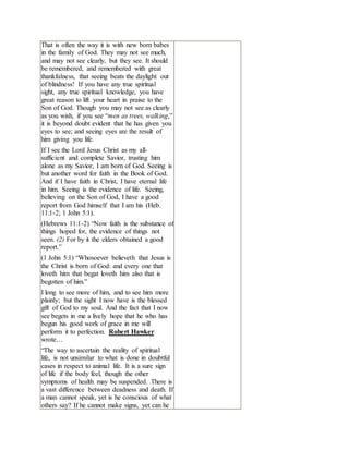 That is often the way it is with new born babes
in the family of God. They may not see much,
and may not see clearly, but they see. It should
be remembered, and remembered with great
thankfulness, that seeing beats the daylight out
of blindness! If you have any true spiritual
sight, any true spiritual knowledge, you have
great reason to lift your heart in praise to the
Son of God. Though you may not see as clearly
as you wish, if you see “men as trees, walking,”
it is beyond doubt evident that he has given you
eyes to see; and seeing eyes are the result of
him giving you life.
If I see the Lord Jesus Christ as my all-
sufficient and complete Savior, trusting him
alone as my Savior, I am born of God. Seeing is
but another word for faith in the Book of God.
And if I have faith in Christ, I have eternal life
in him. Seeing is the evidence of life. Seeing,
believing on the Son of God, I have a good
report from God himself that I am his (Heb.
11:1-2; 1 John 5:1).
(Hebrews 11:1-2) “Now faith is the substance of
things hoped for, the evidence of things not
seen. (2) For by it the elders obtained a good
report.”
(1 John 5:1) “Whosoever believeth that Jesus is
the Christ is born of God: and every one that
loveth him that begat loveth him also that is
begotten of him.”
I long to see more of him, and to see him more
plainly; but the sight I now have is the blessed
gift of God to my soul. And the fact that I now
see begets in me a lively hope that he who has
begun his good work of grace in me will
perform it to perfection. Robert Hawker
wrote…
“The way to ascertain the reality of spiritual
life, is not unsimilar to what is done in doubtful
cases in respect to animal life. It is a sure sign
of life if the body feel, though the other
symptoms of health may be suspended. There is
a vast difference between deadness and death. If
a man cannot speak, yet is he conscious of what
others say? If he cannot make signs, yet can he
 