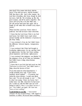 take food? If he cannot take food, doth he
move? If he doth not move, doth he breathe?
Still then there is life. And, in like manner, the
soul that is breathing after Jesus, though he doth
not move, hath life. He is looking up, like this
poor creature, and all he seeth is imperfect. But
Jesus will do by him as by this blind man. —
He will put his hand upon him again, and at
length he will make him to behold every object
clearly.”
When God first saved me, I knew whom I
believed; but I did not know much about him.
· I knew that the Lord Jesus Christ is my God
and Savior; but I didn’t know much about
eternal Sonship and the distinction of persons in
the Holy Trinity.
· I was convinced of my sin; but I didn’t know
the difference between iniquity, transgression,
and sin.
· I was convinced that Christ had brought in
everlasting righteousness for me, and that I had
no righteousness but him; but I knew nothing
about imputation and forensic righteousness.
· I was convinced that judgment was finished by
the judgment of my sin in Christ my Substitute;
but I didn’t know a thing about forensic
justification.
· I knew that it was God who had saved me, that
“Salvation is of the Lord;” but I didn’t know a
thing about the decrees of God.
If you had asked me about lapsarianism, I
would probably have said, “I don’t know
anything about Lapland.” — If someone had
asked me about election, I would most likely
have said, “I’m not old enough to vote.” — This
is what I am saying: I knew my Savior; but I
really knew very little about how he had saved
me. I could say with the blind man our Lord
healed in John 9, “Once I was blind, but now I
see.” Yet, I didn’t see much. All I saw was
“men as trees walking.”
I said all that to say this. — Let us never
“despise the day of small things,” with regard to
ourselves or others. We do not learn everything
 