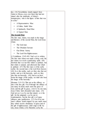 law. (14) Nevertheless death reigned from
Adam to Moses, even over them that had not
sinned after the similitude of Adam’s
transgression, who is the figure of him that was
to come.”
• A Representative Man
• A Fallen, Sinful Man
• A Spiritually Dead Man
• A Typical Man
The Second Man
The first man, Adam, was made in the image
and likeness of the second Man, the Lord Jesus
Christ.
• The God-man
• The Obedient Servant
• Our Divine Surety
• The Lord Our Righteousness
(1 Corinthians 15:45-49) “And so it is written,
The first man Adam was made a living soul; the
last Adam was made a quickening spirit. (46)
Howbeit that was not first which is spiritual, but
that which is natural; and afterward that which
is spiritual. (47) The first man is of the earth,
earthy: the second man is the Lord from heaven.
(48) As is the earthy, such are they also that are
earthy: and as is the heavenly, such are they
also that are heavenly. (49) And as we have
borne the image of the earthy, we shall also bear
the image of the heavenly.”
(Romans 5:15-21) “But not as the offence, so
also is the free gift. For if through the offence of
one many be dead, much more the grace of
God, and the gift by grace, which is by one man,
Jesus Christ, hath abounded unto many. (16)
And not as it was by one that sinned, so is the
gift: for the judgment was by one to
condemnation, but the free gift is of many
offences unto justification. (17) For if by one
man’s offence death reigned by one; much more
they which receive abundance of grace and of
the gift of righteousness shall reign in life by
one, Jesus Christ.) (18) Therefore as by the
 