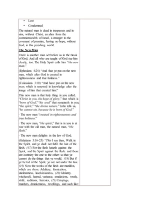 • Lost
• Condemned
The natural man is dead in trespasses and in
sins, without Christ, an alien from the
commonwealth of Israel, a stranger to the
covenant of promise, having no hope, without
God, in this perishing world.
The New Man
There is another man set before us in the Book
of God. And all who are taught of God see him
clearly, too. The Holy Spirit calls him “the new
man.”
(Ephesians 4:24) “And that ye put on the new
man, which after God is created in
righteousness and true holiness.”
(Colossians 3:10) “And have put on the new
man, which is renewed in knowledge after the
image of him that created him:”
This new man is that holy thing in you called,
“Christ in you, the hope of glory,” that which is
“born of God,” “his seed” that remaineth in you,
“the spirit,” “the divine nature.” John tells us,
“he cannot sin, because he is born of God.”
· The new man “created in righteousness and
true holiness.”
· The new man, “the spirit,” that is in you is at
war with the old man, the natural man, “the
flesh.”
· The new man delights in the law of God.
(Galatians 5:16-25) “This I say then, Walk in
the Spirit, and ye shall not fulfil the lust of the
flesh. (17) For the flesh lusteth against the
Spirit, and the Spirit against the flesh: and these
are contrary the one to the other: so that ye
cannot do the things that ye would. (18) But if
ye be led of the Spirit, ye are not under the law.
(19) Now the works of the flesh are manifest,
which are these; Adultery, fornication,
uncleanness, lasciviousness, (20) Idolatry,
witchcraft, hatred, variance, emulations, wrath,
strife, seditions, heresies, (21) Envyings,
murders, drunkenness, revellings, and such like:
 