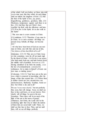of the which I tell you before, as I have also told
you in time past, that they which do such things
shall not inherit the kingdom of God. (22) But
the fruit of the Spirit is love, joy, peace,
longsuffering, gentleness, goodness, faith, (23)
Meekness, temperance: against such there is no
law. (24) And they that are Christ’s have
crucified the flesh with the affections and lusts.
(25) If we live in the Spirit, let us also walk in
the Spirit.”
· This new man is a new creature in Christ.
(2 Corinthians 5:17) “Therefore if any man be
in Christ, he is a new creature: old things are
passed away; behold, all things are become
new.”
· All who have been born of God are one new
man in Christ, one with him and one in him,
“the fulness of him that filleth all in all.”
(Ephesians 2:13-15) “But now in Christ Jesus
ye who sometimes were far off are made nigh
by the blood of Christ. (14) For he is our peace,
who hath made both one, and hath broken down
the middle wall of partition between us; (15)
Having abolished in his flesh the enmity, even
the law of commandments contained in
ordinances; for to make in himself of twain one
new man, so making peace.”
(Colossians 3:10-11) “And have put on the new
man, which is renewed in knowledge after the
image of him that created him: (11) Where there
is neither Greek nor Jew, circumcision nor
uncircumcision, Barbarian, Scythian, bond nor
free: but Christ is all, and in all.”
We see “every man clearly,” but not perfectly.
But, soon, that will change. Soon, we shall see
face to face and know, as we are known. How
clearly will all things be seen in the new
Jerusalem. There there will be no need of the
light of the sun or the moon of gospel
ordinances; but Christ, the Lamb will be the
everlasting light that City in which the nations
of them that are saved shall walk! There, we
shall see him face to face. Then, and not until
then, will we see all things perfectly.
 