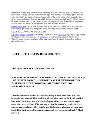 enlightened by him, they should have no fellowship with the unfruitful works of darkness, and
the workers of them; for what communion has light with darkness? his putting spittle upon his
eyes, may signify the means of grace, the eye salve of the word, which, when attended with a
divine power, enlightens the eyes; and which power may be represented here by Christ's putting
his hands upon the man; for the Gospel, without the power of Christ, Is insufficient to produce
such an effect; but when it is accompanied with that, it always succeeds.
Geneva Study BibleAnd he took the blind man by the hand, and led him out of the town; and
when he had spit on his eyes, and put his hands upon him, he asked him if he saw ought.
EXEGETICAL (ORIGINAL LANGUAGES)
Expositor's Greek TestamentHYPERLINK "/mark/8-23.htm"Mark 8:23. ἔξω τῆς κώμης, outside
the village, for the same reason as in Mark 7:33, to avoid creating a run on Him for cures.
Therefore Jesus becomes conductor of the blind man Himself, though he doubtless had one
(Weiss-Meyer).—
PRECEPTAUSTIN RESOURCES
THE FREE-AGENCYOF CHRIST NO. 2761
A SERMON INTENDEDFOR READING ON LORD’S-DAY, JANUARY 12,
1902 DELIVERED BYC. H. SPURGEON AT THE METROPOLITAN
TABERNACLE, NEWINGTONON LORD’S-DAY EVENING,
SEPTEMBER21, 1879
“And he comethto Bethsaida;and they bring a blind man unto him, and
besoughthim to touch him. And he took the blind man by the hand, and led
him out of the town; and when he had spit on his eyes, and put his hands
upon him, he askedhim if he saw aught. And he lookedup, and said, I see
men as trees, walking. After that he put his hands againupon his eyes, and
made him look up: and he was restored, and saw every man clearly.” Mark
8:22-25
 