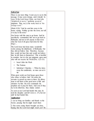 Tell it Not
There is one more thing I want you to see in this
passage. It may seem strange, and it should. In
verse 26 the Lord Jesus Christ, our God who
“delighteth in mercy,” performs an act of
judgment. That, too, is his work; but it is “his
strange work.”
(Mark 8:26) “And he sent him away to his
house, saying, Neither go into the town, nor tell
it to any in the town.”
Our Savior told this man to go home. And he
specifically commanded him not to go back to
Bethsaida and not to tell anyone in that town
what the God of all grace had done for him.
Why?…
The Lord Jesus had done many wonderful
works among the inhabitants of Bethsaida; but
they did not believe him. Therefore, because
they would not hear him and would not believe
him, he left them to themselves! This is horrible
to consider; but it is his just judgment upon men
who will not receive his Word (Pro. 1:23-33).
• Israel After the Flesh
• The Nations
• Individual Churches — When he takes
away the candlestick, no man can set it
up.
What great wrath our God heaps upon those
who refuse to believe him! He orders his
servants to preach no more to them. He allows
none to tell them of the good news of life and
salvation by him. He even commands his
prophets not to pray for them. And even if they
try to do otherwise, they simply cannot.
As soon as our Lord had healed this man, he
took his disciples and left town (v. 27), but not
until he had healed him.
Application:
1. Let us bring our families and friends to the
Savior, praying that he might touch them
2. Has some caring friend brought you here,
hoping that the Lord God might touch you? Be
 
