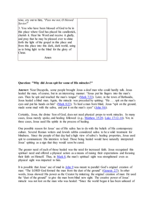 wise, cry out to him, “Pass me not, O blessed
Savior!”
3. You who have been blessed of God to be in
this place where God has placed his candlestick,
cherish it. Hear his Word and receive it gladly,
and pray that he may be pleased ever to shine
forth the light of the gospel in this place and
from this place into this dark, dark world, using
us to bring light to the blind for the glory of
Christ.
Amen
Question: "Why did Jesus spit for some of His miracles?"
Answer: Near Decapolis, some people brought Jesus a deaf man who could hardly talk. Jesus
healed the man, of course, but in an interesting manner: “Jesus put his fingers into the man’s
ears. Then he spit and touched the man’s tongue” (Mark 7:33). Later, in the town of Bethsaida,
Jesus healed a blind man. Again, the miracle was preceded by spitting: “He . . . spit on the man’s
eyes and put his hands on him” (Mark 8:23). To heal a man born blind, Jesus “spit on the ground,
made some mud with the saliva, and put it on the man’s eyes” (John 9:6).
Certainly, Jesus, the divine Son of God, does not need physical props to work miracles. In many
cases, Jesus merely spoke, and healing followed (e.g., Matthew 15:28; Luke 17:12-14). Yet, in
three cases, Jesus used His spittle in the process of healing.
One possible reason for Jesus’ use of His saliva has to do with the beliefs of His contemporary
culture. Several Roman writers and Jewish rabbis considered saliva to be a valid treatment for
blindness. Since the people of that day had a high view of saliva’s healing properties, Jesus used
spit to communicate His intention to heal. Those being healed would have naturally interpreted
Jesus’ spitting as a sign that they would soon be cured.
The greater need of each of those healed was the need for increased faith. Jesus recognized this
spiritual need and offered a physical action as a means of raising their expectations and focusing
their faith on Himself. Thus, in Mark 8, the man’s spiritual sight was strengthened even as
physical sight was imparted to him.
It is possible that Jesus’ use of mud in John 9 was meant to parallel God’s original creation of
man: “The LORD God formed the man from the dust of the ground” (Genesis 2:7). In other
words, Jesus showed His power as the Creator by imitating the original creation of man: He used
the “dust of the ground” to give the man born blind new sight. The creative power of Jesus’
miracle was not lost on the man who was healed: “Since the world began it has been unheard of
 