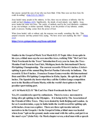 that anyone opened the eyes of one who was born blind. If this Man were not from God, He
could do nothing” (John 9:32-33, NKJV).
Jesus healed many people in His ministry; in fact, there was no sickness or infirmity that He
could not heal (Matthew 4:23). Significantly, the details of each miracle vary slightly. Jesus
never healed the same way twice. The variety of methods used by the Lord eliminates confidence
in any one technique or modus operandi. Healing is not the product of any talisman, amulet,
spell, or process. Healing comes from the power of God.
When Jesus healed, with or without spit, the response was usually something like this: “This
amazed everyone and they praised God, saying, ‘We have never seen anything like this!’” (Mark
2:12).
https://www.gotquestions.org/Jesus-spit.html
Studies in the GospelofMark Text Mark 8:22-33 Topic After Jesus spits in
his eyes, a blind man says he sees men like trees, walking Title "He Can't See
Their Foreheads forthe Trees" Introduction Every year in June, the Tree-
Mendus Fruit Farm in Eau Clair, Michigan, hosts the International Cherry
Pit-Spitting Championship. The current recordis 95 feet 6½ inches. Cricket-
spitting is part of the annual Bug Bowlat Purdue University in Indiana. The
record is 32 feet 5 inches. FranciscoTomas Gomezwonthe 4th International
Date and Olive Pit Spitting Competition in Elche, Spain. He spit the pit 118
inches. The Spanish city hosts what they callthe Golden Lungs competition
next to the Basilica ofSanta Maria, with the world's bestspitters in this
peculiar sport taking part.
of 1 16 Mark 8:22-31 "He Can't See Their Foreheads for the Trees"
Yes, it's considereda sport by enthusiasts. There is even a movement to
bring olive pit spitting to the Olympics. It is being led by The Associationof
the Friends of Olive Trees. Theywere denied by both Beijing and London. As
far as I candetermine, a guy in India holds the world record for spitting spit,
at 86 inches. Jesus was a spitter. There are three spit-tacular miracle
narratives in the Gospels:• In the Gospelof John, a blind man was healed
when Jesus "spit on the ground, made some mud with the saliva, and put it on
the man’s eyes” (John 9:6). • In Mark chapter seven, a deaf man with a speech
 