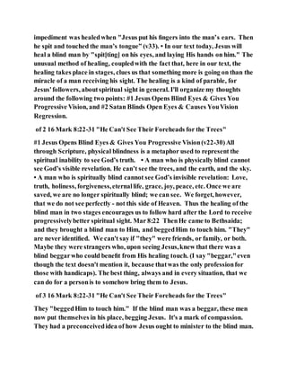 impediment was healedwhen "Jesus put his ﬁngers into the man’s ears. Then
he spit and touched the man’s tongue” (v33). • In our text today, Jesus will
heal a blind man by "spit[ting] on his eyes, and laying His hands on him." The
unusual method of healing, coupledwith the fact that, here in our text, the
healing takes place in stages, clues us that something more is going on than the
miracle of a man receiving his sight. The healing is a kind of parable, for
Jesus'followers, aboutspiritual sight in general. I'll organize my thoughts
around the following two points: #1 Jesus Opens Blind Eyes & Gives You
Progressive Vision, and #2 Satan Blinds Open Eyes & Causes YouVision
Regression.
of 2 16 Mark 8:22-31 "He Can't See Their Foreheads for the Trees"
#1 Jesus Opens Blind Eyes & Gives You Progressive Vision(v22-30)All
through Scripture, physical blindness is a metaphor used to represent the
spiritual inability to see God’s truth. • A man who is physically blind cannot
see God’s visible revelation. He can’t see the trees, and the earth, and the sky.
• A man who is spiritually blind cannot see God’s invisible revelation: Love,
truth, holiness, forgiveness,eternallife, grace, joy, peace, etc. Once we are
saved, we are no longer spiritually blind; we can see. We forget, however,
that we do not see perfectly - not this side of Heaven. Thus the healing of the
blind man in two stages encourages us to follow hard after the Lord to receive
progressivelybetter spiritual sight. Mar 8:22 ThenHe came to Bethsaida;
and they brought a blind man to Him, and beggedHim to touch him. "They"
are never identiﬁed. We can't say if "they" were friends, or family, or both.
Maybe they were strangers who, upon seeing Jesus,knew that there was a
blind beggarwho could beneﬁt from His healing touch. (I say "beggar,"even
though the text doesn't mention it, because thatwas the only professionfor
those with handicaps). The best thing, always and in every situation, that we
can do for a personis to somehow bring them to Jesus.
of 3 16 Mark 8:22-31 "He Can't See Their Foreheads for the Trees"
They "beggedHim to touch him." If the blind man was a beggar, these men
now put themselves in his place, begging Jesus. It's a mark of compassion.
They had a preconceivedidea of how Jesus ought to minister to the blind man.
 