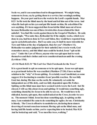 So do we, and it cansometimes lead to disappointment. We might bring
someone to Jesus, sayby getting them to a service;but seeminglynothing
happens. Do your part and leave the work in the Lord's capable hands. Mar
8:23 So He took the blind man by the hand and led him out of the town. And
when He had spit on his eyes and put His hands on him, He askedhim if he
saw anything. It's been suggestedthat Jesus ledthe blind man out of town
because Bethsaida was one ofthree Jewish cities Jesus rebukedfor their
unbelief. You ﬁnd His words againstthem in the Gospelof Matthew. He said,
for example, "Woe unto thee, Bethsaida!for if the mighty works, whichwere
done in you, had been done in Tyre and Sidon, they would have repented long
ago in sackclothand ashes. ButI say unto you, It shall be more tolerable for
Tyre and Sidon at the day of judgment, than for you" (Matthew 11).
Bethsaida was under judgment for their unbelief, but even in wrath, God
remembers mercy, and this blind man could be healed. Jesus "spit on his
eyes." Under the Law of Moses,anyone who was spit upon had to wash
themselves and their clothes and were consideredunclean until the evening
(Leviticus 15:8).
of 4 16 Mark 8:22-31 "He Can't See Their Foreheads for the Trees"
It is a greatinsult to spit on someone or to be spit upon. Jesus was spit upon
as a greatinsult before He was cruciﬁed. (Matthew 27:30). I have no ﬁnal
solution to the "why" of Jesus spitting. It certainly wasn't medicinal, as some
suggest. It is fascinating to considerJesus'possible reaction. He was fully
God, but, during His time on the earth, He voluntarily set aside the
independent use of His deity, and was fully dependent upon His Father.
Spitting on this blind man must have seemed weird even to the Lord - but He
obeyed. I will say this about Jesus and spitting: It would take something ugly,
something shameful, for Jesus to be able to save us. He would have to be
ridiculed, beaten, spit upon, then nailed naked on the Cross, in order to save
us. The moment I think Jesus has done something ugly, in spitting on this
man, I am reminded He came to do something far uglier, for me. Christianity
is bloody. The Cross is offensive to nonbelievers, declaring them sinners
deserving of eternal conscious torment. Having spit on the blind man, and
having laid His hands on him, you're expecting him to be healed. Mar 8:24
And he lookedup and said, "I see men like trees, walking."
 