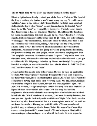 of 5 16 Mark 8:22-31 "He Can't See Their Foreheads for the Trees"
His description immediately reminds you of the Ents in Tolkien's The Lord of
the Rings. Although in that case you'd have to say you saw "trees like men,
walking." As as a side note, we infer from this that the blind man once had
sight, since he knew what "trees" lookedlike, and could distinguish "men"
from them. The "men" were most likely the twelve. The take-awayhere is
that Jesus beganto heal his blindness. Mar 8:25 Then He put His hands on
his eyes againand made him look up. And he was restoredand saw everyone
clearly. Fully restored, probably better than 20-20 vision. But in two stages.
We'll suggestwhy momentarily. First, let's ﬁnish the story. Mar 8:26 Then
He sent him awayto his house, saying, "Neithergo into the town, nor tell
anyone in the town." The formerly blind man must not have been from
Bethsaida. Jesusdidn't want him going there, and giving them a testimony,
not just because they had been judged, but so they would not judge the man.
The people in the towns Jesus rebukedwere far gone. They would have torn
down this man, who must have been so excited to have been healed. If you got
savedlater in life, did you get ridiculed by friends and family? Maybe you
handled it alright, or maybe it stumbled you. of 6 16 Mark 8:22-31 "He Can't
See Their Foreheads forthe Trees"
Jesus wantedthis man to geta little grounded before he went up againstthe
scoffers. Why the progressive healing? I suggestedit was a kind of parable,
for Jesus'followers,aboutspiritual sight in general. Salvationcancertainly be
compared to having been blind, then receiving sight. We are, in fact, rescued
out from the kingdom of darkness, andput into the kingdom of light. • In
Acts 26:8 we read, "to open their eyes so that they may turn from darkness to
light and from the dominion of Satanto God, that they may receive
forgiveness ofsins and an inheritance among those who have been sanctified
by faith in Me." • In Ephesians 5:8 we read, "you were formerly darkness, but
now you are Light in the Lord; walk as children of Light." Our ﬁnal salvation
is secure, by what Jesus has done; but it is not complete, and won't be until we
see Jesus face-to-face. Theologians put it like this: • We are once-for-all
justiﬁed by grace through faith in Jesus Christ. Becauseofthe Cross, God
can acceptme just-as-if-I'd never sinned. • We are being sanctiﬁed, which
means setapart, day-by-day, as we walk with the Lord. He who beganthis
 