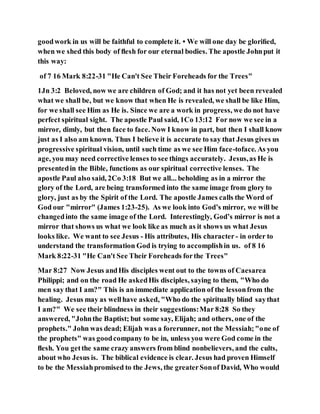 goodwork in us will be faithful to complete it. • We will one day be gloriﬁed,
when we shed this body of ﬂesh for our eternal bodies. The apostle Johnput it
this way:
of 7 16 Mark 8:22-31 "He Can't See Their Foreheads for the Trees"
1Jn 3:2 Beloved, now we are children of God; and it has not yet been revealed
what we shall be, but we know that when He is revealed, we shall be like Him,
for we shall see Him as He is. Since we are a work in progress, we do not have
perfect spiritual sight. The apostle Paul said, 1Co 13:12 For now we see in a
mirror, dimly, but then face to face. Now I know in part, but then I shall know
just as I also am known. Thus I believe it is accurate to say that Jesus gives us
progressive spiritual vision, until such time as we see Him face-toface. As you
age, you may need corrective lenses to see things accurately. Jesus,as He is
presentedin the Bible, functions as our spiritual corrective lenses. The
apostle Paul also said, 2Co 3:18 But we all... beholding as in a mirror the
glory of the Lord, are being transformed into the same image from glory to
glory, just as by the Spirit of the Lord. The apostle James calls the Word of
God our "mirror" (James 1:23-25). As we look into God’s mirror, we will be
changedinto the same image of the Lord. Interestingly, God’s mirror is not a
mirror that shows us what we look like as much as it shows us what Jesus
looks like. We want to see Jesus - His attributes, His character - in order to
understand the transformation God is trying to accomplishin us. of 8 16
Mark 8:22-31 "He Can't See Their Foreheads forthe Trees"
Mar 8:27 Now Jesus andHis disciples went out to the towns of Caesarea
Philippi; and on the road He askedHis disciples, saying to them, "Who do
men say that I am?" This is an immediate application of the lessonfrom the
healing. Jesus may as wellhave asked, "Who do the spiritually blind saythat
I am?" We see their blindness in their suggestions:Mar 8:28 So they
answered, "Johnthe Baptist; but some say, Elijah; and others, one of the
prophets." John was dead; Elijah was a forerunner, not the Messiah;"one of
the prophets" was goodcompany to be in, unless you were God come in the
ﬂesh. You getthe same crazy answers from blind nonbelievers, and the cults,
about who Jesus is. The biblical evidence is clear. Jesus had proven Himself
to be the Messiahpromised to the Jews, the greaterSonof David, Who would
 