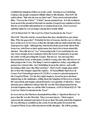 establishthe kingdom of Heaven on the earth. Staring at overwhelming
evidence, the people remained willfully blind to His identity. Mar 8:29 He
said to them, "But who do you say that I am?" Peteransweredand said to
Him, "You are the Christ." "Christ" means anointed one. It is the technical
term used of the promised Messiah. In another GospelJesus explains to Peter
that he receivedthis information by revelation from God. Peterreceived
spiritual sight; he was no longeramong those totally blind.
of 9 16 Mark 8:22-31 "He Can't See Their Foreheads for the Trees"
Mar 8:30 Then He strictly warned them that they should tell no one about
Him. Why the gag order? Probably for lots of reasons, but the one we will see
here, in the next set of verses, is that the disciples did not understand this idea
of progressive sight. Although they had declaredthe greattruth about Who
Jesus was, with Peteras their spokesman, they had a lot to learn about His
mission. Theydid not yet "see" Jesus going to the Cross and dying for our
sins. Soon enough, Jesus would give them the Great Commission, to go into
the entire world, preaching the Gospel. But not yet. Any message they
declaredabout Jesus, at this point, would be wrong, since they did not yet see
Him going to the Cross. The thing I want to emphasize, today, regarding our
progressive visionis this: Am I beholding Jesus in the mirror, and really
becoming a little more like Him eachday? That's God's simple plan until I
die or hear the trumpet signal the rapture. #2 SatanBlinds Open Eyes &
Causes You Vision Regression(v31-33)We've come to a pivotal moment in
the GospelofMark. For the ﬁrst eight chapters, Jesus has been all about
ministering to the multitudes, telling them the kingdom of Heaven is at hand.
He's preached, and taught, and performed a vast quantity of miracles. Those
miracles gave sufﬁcient evidence that He was the Messiahpromised in the
JewishScriptures that we callthe Old Testament. of10 16 Mark 8:22-31 "He
Can't See Their Foreheads forthe Trees"
In verse eleven, the Pharisees demandedfrom Him a "signfrom Heaven," to
prove that He was the Messiah. Theywere not sincere. Theirrequest
represents the national rejectionof Jesus as their Messiah, and of the kingdom
He was offering to establish on the earth. From this point forward in the
Gospelof Mark, Jesus will concentrate onHis disciples. He will be getting
 