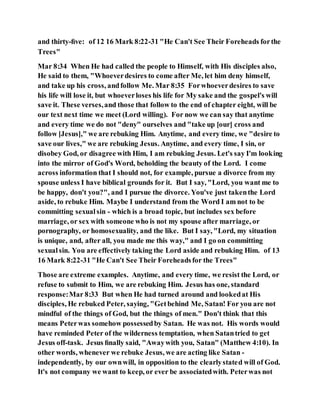 and thirty-ﬁve: of 12 16 Mark 8:22-31 "He Can't See Their Foreheads forthe
Trees"
Mar 8:34 When He had called the people to Himself, with His disciples also,
He said to them, "Whoeverdesires to come after Me, let him deny himself,
and take up his cross, andfollow Me. Mar 8:35 Forwhoeverdesires to save
his life will lose it, but whoeverloses his life for My sake and the gospel's will
save it. These verses,and those that follow to the end of chapter eight, will be
our text next time we meet (Lord willing). For now we can say that anytime
and every time we do not "deny" ourselves and "take up [our] cross and
follow [Jesus]," we are rebuking Him. Anytime, and every time, we "desire to
save our lives," we are rebuking Jesus. Anytime, and every time, I sin, or
disobey God, or disagree with Him, I am rebuking Jesus. Let's say I'm looking
into the mirror of God's Word, beholding the beauty of the Lord. I come
across information that I should not, for example, pursue a divorce from my
spouse unless I have biblical grounds for it. But I say, "Lord, you want me to
be happy, don't you?", and I pursue the divorce. You've just takenthe Lord
aside, to rebuke Him. Maybe I understand from the Word I am not to be
committing sexualsin - which is a broad topic, but includes sex before
marriage, or sex with someone who is not my spouse after marriage, or
pornography, or homosexuality, and the like. But I say, "Lord, my situation
is unique, and, after all, you made me this way," and I go on committing
sexualsin. You are effectively taking the Lord aside and rebuking Him. of 13
16 Mark 8:22-31 "He Can't See Their Foreheadsfor the Trees"
Those are extreme examples. Anytime, and every time, we resist the Lord, or
refuse to submit to Him, we are rebuking Him. Jesus has one, standard
response:Mar 8:33 But when He had turned around and lookedat His
disciples, He rebuked Peter, saying, "Getbehind Me, Satan! For you are not
mindful of the things of God, but the things of men." Don't think that this
means Peterwas somehow possessedby Satan. He was not. His words would
have reminded Peter of the wilderness temptation, when Satantried to get
Jesus off-task. Jesus ﬁnally said, "Awaywith you, Satan" (Matthew 4:10). In
other words, whenever we rebuke Jesus, we are acting like Satan -
independently, by our ownwill, in opposition to the clearlystated will of God.
It's not company we want to keep, or ever be associatedwith. Peterwas not
 