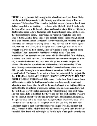 THERE is a very wonderful variety in the miracles of our Lord Jesus Christ,
and the variety is apparent even in the way in which men come to Him to
partake of His blessing. With regardto the blind men to whom our Lord gave
sight, we read of some that they were brought to Christ by their friends, as in
the case ofthis man at Bethsaida, who was almostpassive all the way through.
His friends appear to have had more faith than he himself had, and therefore,
they brought him to Jesus. There were othercases in which the blind men
cried to Christ, and as far as they could, came to Him of themselves. Some of
them even came to Him in the teeth of stern opposition, for when the disciples
upbraided one of them for crying out so loudly, he cried out the more a great
deal, “ThouSon of David, have mercy on me.” So that, you see, some were
brought to Christ by their friends, and others came to Him in spite of much
opposition. Then there is that notable case, whichmany of you must
remember, of that remarkable blind man, who had been blind from his birth,
to whom Jesus came uninvited. Jesus saw him, and anointed his eyes with the
clay which He had made, and then bade him go and washin the pool of
Siloam. “He went his way therefore, and washed, and came seeing.”Thus,
from the very commencementof our Savior’s earthly ministry, there were
differences in the wayin which one class ofcharacters, the blind, came to
Jesus Christ. I. The lessonfor us to learn from this undoubted fact is, just this,
that THERE ARE GREAT DIFFERENCES IN THE WAY IN WHICH MEN
COME TO JESUS CHRIST, and differences even in their first desires. Some
will begin to seek the Saviorlike merchantmen seeking goodlypearls and
when they have found him, He will be the pearl of great price to them. Others
will be like the ploughman whose ploughshare struck againsta crock of gold,
they will know Christ’s value as soonas they stumble upon Him, as it were,
and will be ready to sell all that they have, and buy the field, that the treasure
may be theirs. Some of you who are here may geta blessing instantaneously,
though you have not come speciallyseeking it. Others of you may have come
here for months and years, seeking the Savior, and you may find Him now.
Some may begin to seek evenwhile the sermon is progressing, but may not
find Christ for a while, while others will no soonerseekJesus thanthey will at
once find Him. Some will be brought by the example of the godly, some by the
 