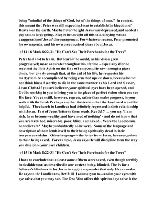 being "mindful of the things of God, but of the things of men." In context,
this meant that Peterwas still expecting Jesus to establishthe kingdom of
Heaven on the earth. Maybe Peterthought Jesus was depressed, andneeded a
pep talk to keepgoing. Maybe he thought all this talk of dying was an
exaggerationof Jesus'discouragement. Forwhateverreason, Peterpromoted
his ownagenda, and his own preconceivedideas about Jesus.
of 14 16 Mark 8:22-31 "He Can't See Their Foreheads forthe Trees"
Peterhad a lot to learn. But learn it he would, as his vision grew
progressivelymore accurate throughout his lifetime - especiallyafterhe
receivedthe Holy Spirit on the Day of Pentecost. He saw through a glass
dimly, but clearlyenough that, at the end of his life, he requested his
martyrdom be accomplishedby being cruciﬁed upside down, because he did
not think himself worthy to die in the same manner as his Lord and Savior,
Jesus Christ. If you are believer, your spiritual eyes have been opened, and
God is working in you to bring you to the place of perfect vision when you see
His face. You can still, however, regress, ratherthan make progress, in your
walk with the Lord. Perhaps another illustration that the Lord used would be
helpful. The church in Laodicea had deﬁnitely regressedin their relationship
with Jesus. Partof Jesus'letterto them reads, Rev3:17 ... you say, 'I am
rich, have become wealthy, and have need of nothing' - and do not know that
you are wretched, miserable, poor, blind, and naked... Were the Laodiceans
nonbelievers? Maybe;undoubtedly some were. Some ofthe language and
description of them lends itself to their being spiritually dead in their
trespassesandsins. Other language in the letter from Jesus, however, points
to their being saved. Forexample, Jesus says He will discipline them the way
you discipline your own children.
of 15 16 Mark 8:22-31 "He Can't See Their Foreheads forthe Trees"
I have to conclude that at leastsome of them were saved, even though terribly
backslidden;or, as describedin our context today, blinded. The ﬁx for a
believer's blindness is for Jesus to apply an eye salve that only He can make.
He says to the Laodiceans, Rev3:18 I counselyou to... anoint your eyes with
eye salve, that you may see. The One Who offers this spiritual eye salve is the
 
