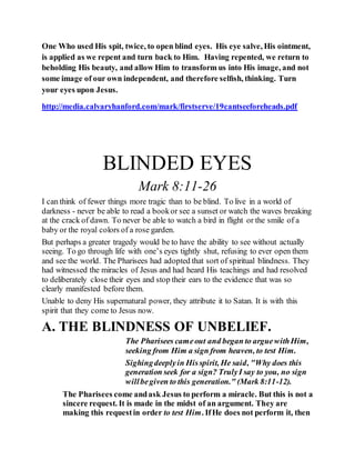 One Who used His spit, twice, to open blind eyes. His eye salve, His ointment,
is applied as we repent and turn back to Him. Having repented, we return to
beholding His beauty, and allow Him to transform us into His image, and not
some image of our own independent, and therefore selﬁsh, thinking. Turn
your eyes upon Jesus.
http://media.calvaryhanford.com/mark/firstserve/19cantseeforeheads.pdf
BLINDED EYES
Mark 8:11-26
I can think of fewer things more tragic than to be blind. To live in a world of
darkness - never be able to read a bookor see a sunset or watch the waves breaking
at the crack of dawn. To never be able to watch a bird in flight or the smile of a
baby or the royal colors of a rose garden.
But perhaps a greater tragedy would be to have the ability to see without actually
seeing. To go through life with one’s eyes tightly shut, refusing to ever open them
and see the world. The Pharisees had adopted that sort of spiritual blindness. They
had witnessed the miracles of Jesus and had heard His teachings and had resolved
to deliberately close their eyes and stop their ears to the evidence that was so
clearly manifested before them.
Unable to deny His supernatural power, they attribute it to Satan. It is with this
spirit that they come to Jesus now.
A. THE BLINDNESS OF UNBELIEF.
The Pharisees cameout and began to arguewithHim,
seeking from Him a sign from heaven, to test Him.
Sighingdeeplyin Hisspirit, He said, "Why does this
generation seek for a sign? TrulyI say to you, no sign
willbegiven to this generation." (Mark 8:11-12).
The Pharisees come andask Jesus to perform a miracle. But this is not a
sincere request. It is made in the midst of an argument. They are
making this requestin order to test Him. IfHe does not perform it, then
 