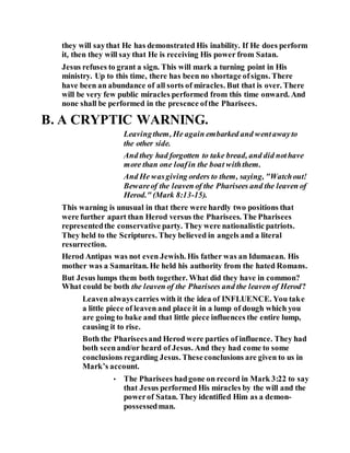 they will saythat He has demonstrated His inability. If He does perform
it, then they will say that He is receiving His power from Satan.
Jesus refuses to grant a sign. This will mark a turning point in His
ministry. Up to this time, there has been no shortage ofsigns. There
have been an abundance of all sorts of miracles. But that is over. There
will be very few public miracles performed from this time onward. And
none shall be performed in the presence ofthe Pharisees.
B. A CRYPTIC WARNING.
Leavingthem, He again embarked and wentawayto
the other side.
And they had forgotten to take bread, and did nothave
more than one loafin the boat withthem.
And He wasgiving orders to them, saying, "Watchout!
Bewareof the leaven of the Pharisees and the leaven of
Herod." (Mark 8:13-15).
This warning is unusual in that there were hardly two positions that
were further apart than Herod versus the Pharisees. The Pharisees
representedthe conservative party. They were nationalistic patriots.
They held to the Scriptures. They believed in angels and a literal
resurrection.
Herod Antipas was not even Jewish. His father was an Idumaean. His
mother was a Samaritan. He held his authority from the hated Romans.
But Jesus lumps them both together. What did they have in common?
What could be both the leaven of the Pharisees and the leaven of Herod?
Leaven always carries with it the idea of INFLUENCE. You take
a little piece of leaven and place it in a lump of dough which you
are going to bake and that little piece influences the entire lump,
causing it to rise.
Both the Phariseesand Herod were parties of influence. They had
both seenand/or heard of Jesus. And they had come to some
conclusions regarding Jesus. Theseconclusions are given to us in
Mark’s account.
• The Pharisees hadgone on record in Mark 3:22 to say
that Jesus performed His miracles by the will and the
powerof Satan. They identified Him as a demon-
possessedman.
 